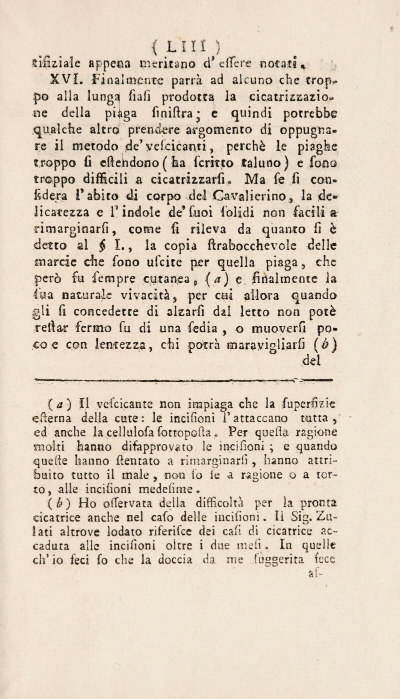 { LUI ) tifiziaie appena meritano eiTere notati ^ XVL Finalmente parrà ad alcuno ebe trop¬ po alla lung^ fiafi prodotta la cicatrizzazio¬ ne della pi;jiga finiftra j e quindi potrebbe .qualche altro prendere argomento di oppugna¬ re il metodo de’yelcicanti, perchè le piaghe troppo fi cfi:ehdono( ha fermo taluno) e fono troppo difficili a cicatrizzarfi. Ma fe fi con¬ fiderà l’abito di corpo del Cavalierino, la de¬ licatezza e V indole de’ Cuoi folidi non facili a rimarginarfi, come fi rileva da quanto fi è detto al ^ I., la copia ftrabocchevole delle marcic che fono ufeite per quella piaga, che però fu fempre cutanea ^ (^) c finalmente la iua naturale vivacità, per cui allora quando gli fi concedette di alzarfi dal letto non potè rellar fermo fu di una fedia , o muoverfi po¬ co.« con lentezza, chi potrà marayigliarfi (è) del {a) Il vcfcicante non impiaga che la fuperfizìc eflerna delia cute: le incifioni i’attaccano tutta,' ' ed anche la cellulofa fottopoda » Per quella ragione molti hanno difapprovato le incifioni ; e quando quelle hanno flentato a rimarginarli, hanno attri¬ buito tutto il male , non io le a ragione o a tor¬ to , alle incifioni medefirne. (b) Ho olTervata della difficoltà per la pronta cicatrice anche nel calo delle incifioni. li Sig. Zu- iati altrove lodato riferifee dei cali di cicatrice ac¬ caduta alle incifioni oltre i due iiiefi. In quelle eh’ io feci fo che la doccia da me iuggerita fece al-