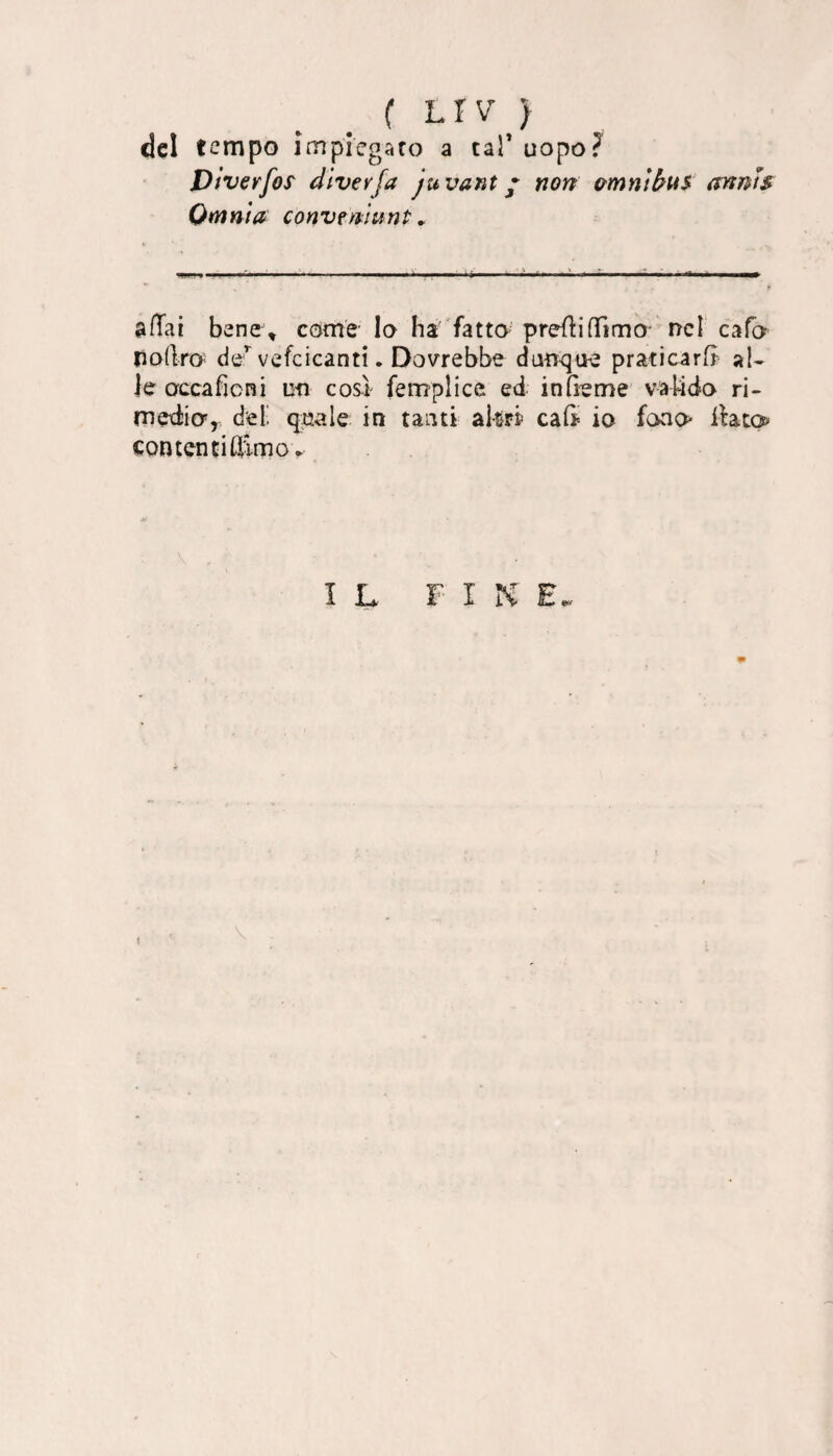 ( LÌV } del tempo implegaro a tal’ uopo? Dìverfoì dìvevfa ju vani * non amniàns anms Omnia conv^munt ^ &fTai bane\ come- Io ha 'fatto' preflifTimO' nel cafo nodro de:’^ vefcicanti. Dovrebbe dan^que praticar^ al¬ le occaficni un cosi femplice ed in Geme va Gdo ri- mediier, del', quale in tanti akrf caG^ io fono llato contentiflimo^ IL FINE