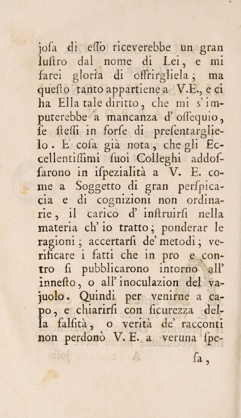 jofa di effo riceverebbe un gran luftro dal nome di Lei, e mi farei gloria di offrirgliela ; ma quefto ranto appartiene a V.E., eci ha Ella tale diritto, che mi s’im¬ puterebbe a mancanza d’offequio, ìe Iteflì in forfè di prefentarglie- lo . E cola già nota, che gli £c- cellentilTimi fuoi Colleghi addof- farono in ifpezialità a V. E. co¬ me a Soggetto di gran pterfjpica- cia e di cognizioni non ordina¬ rie , il caricò d’ inftruirfi nella materia eh’ io tratto ; ponderar le ragioni ; accertarfi de’ metodi ; ve¬ rificare i fatti che in prò e con¬ tro fi pubblicarono intorno all’ innefto, o all’inoculazion del va- iuolo. Quindi per venirne a ca¬ po, e chiarirli con ficurezza del¬ la falfità, o verità de’ racconti non perdonò V. E. a veruna Ipe- fa,