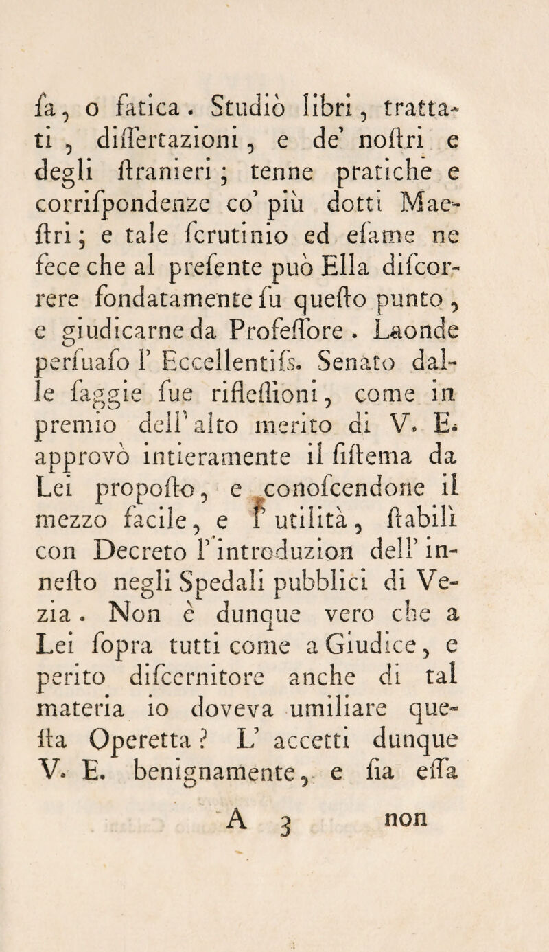 fa, o fatica. Studiò libri, tratta¬ ti , differtazioni, e de noftri e degli flranieri ; tenne pratiche e corrifpondenze co’ più dotti Mae- Ari ; e tale fcrutinio ed efame ne fece che al prefente può Ella difcor- rere fondatamente fu quefto punto , e giudicarne da Profelfore . Laonde aeriuafo F Eccellentifs. Senato dal- e faggie fue rifleflioni, come in premio delF alto merito di V. E. approvò intieramente il fiftema da Lei propofto,- e coiiofcendone il mezzo facile, e futilità, ftabilì con Decreto F introduzioa dell’ in- nefto negli Spedali pubblici di Ve- zia. Non è dunque vero che a Lei fopra tutti come a Giudice, e pento difcernltore anche di tal materia io doveva umiliare que- fta Operetta ? L’ accetti dunque V. E. benignamente, e lia elfa A 3 non