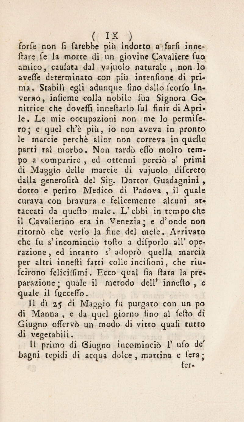 ( ) forfè non fi farebbe più indotto a farfi inne*^ ftare fe la morte di un giovine Cavaliere fuo amico, caufata dal vajuolo naturale , non lo avefie determinato con più intenfione di pri¬ ma, Stabilì egli adunque fino dallo fcorfo In¬ verso, infieme colla nobile fua Signora Ge¬ nitrice che doveffi innefiarlo fui finir di Apri¬ le. Le mie occupazioni non me lo permife- ro* e quel ch’è più, io non aveva in pronto le marcie perchè alior non correva in quefte parti tal morbo. Non tardò elfo molto tem¬ po a comparire , ed ottenni perciò a’ primi di Maggio delle marcie di vajuolo difcreto dalla generofità del Sig. Dottor Guadagnini , dotto e perito Medico di Padova , il quale curava con bravura e felicemente alcuni at¬ taccati da quello male. L’ebbi in tempo che il Cavalierino era in V^enezìa; e d’onde non ritornò che verfo la fine del mefe. Arrivato che fu s’incominciò tofto a dìfporlo all’ ope¬ razione , ed intanto s’ adoprò quella marcia per altri innefti fatti colle incifioni, che riu- fcirono felicifiìmi. Ecco qual fia fiata la pre¬ parazione; quale il metodo dell’ innefio , e quale il fuccefib. Il dì 25 di Maggio fu purgato con un po di Manna , e da quel giorno fino al fefio di Giugno ofiervò un modo di vitto quafi tutto di vegetabili. Il primo di Giugno incominciò 1’ ufo de’ bagni tepidi di acqua dolce, mattina e fera; fer-
