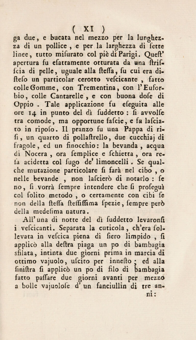 ga due, e bucata nel mezzo per la lunghez¬ za di un pollice , e per la larghezza di fette linee, tutto mifurato col piè di Parigi. Quell’ apertura fu efattamente otturata da una flrif* fcia di pelle, uguale alla {lelfa, fu cui era di- ftefo un particolar cerotto vefcieante , fatto colle Gomme, con Trementina, con TEufor- bio, colle Cantarelle , e con buona dofe di Oppio , Tale applicazione fu efeguita alle ore 14 in punto del di fuddetto ; fi avvolfe tra comode, ma opportune fafeie, e fa lafcia- to in ripofo. Il pranzo fu una Pappa di ri- fi, un quarto di pollafirello, due cucchiaj di fragole, ed un finocchio: la bevanda, acqua di Nocera , ora femplìce e fchietta , ora re¬ la acidetta col fugo de* limoncelli • Se qual¬ che mutazione particolare fi farà nel cibo , o nelle bevande , non lafcierò di notarlo : fe no, fi vorrà fempre intendere che fi profeguì col folito metodo , o certamente con cibi fc non della ftelfa ftelfiffitna fpezic, fempre però della medefima natura. All’ una di notte del dì fuddetto levaronfi i vefcicanti. Separata la cuticola, ch’era fol- Icvata in vefcica piena di fiero limpido , fi applicò alla delira piaga un po di bambagia sfilata, intinta due giorni prima in marcia di ottimo vajuolo, ufeito per innefto * ed alla finiftra fi applicò un po di filo di bambagia fatto paffare due giorni avanti per mezzo a bolle vajuolofe d’ un fanciullin di tre an¬ ni: