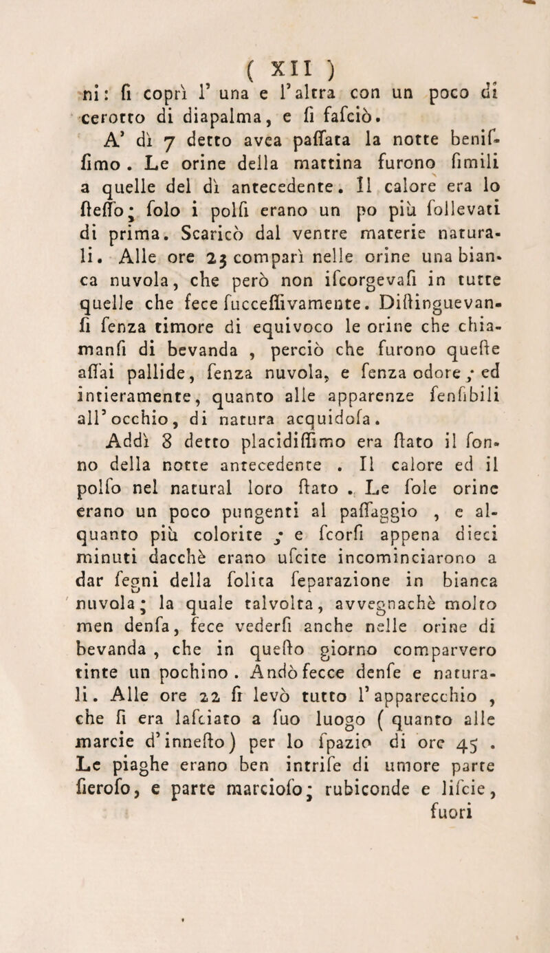 'ni: fi coprì 1’ una e l’altra con un poco di ‘ cerotto di diapalma, e fi fafciò. A’ di 7 detto avca paffata la notte benif- fimo . Le orine della mattina furono fimili a quelle del di antecedente, 11 calore era lo fielfo; folo i polfi erano un po più follevati di prima. Scaricò dal ventre materie natura¬ li. Alle ore 23 compari nelle orine una bian¬ ca nuvola, che però non ifcorgevafi in tutte quelle che fece fucceflivameute. Difiinguevan- fi fenza timore di equivoco le orine che chia- manfi di bevanda , perciò che furono quefie afiai pallide, fenza nuvola, e fenza odore/ ed intieramente, quanto alle apparenze fenfibili all’occhio, di natura acquidofa. Addi 8 detto placidiffimo era fiato il Ton¬ no della notte antecedente . Il calore ed il polfo nel naturai loro fiato „ Le fole orine erano un poco pungenti al pafiaggio , c al¬ quanto più colorite • e feorfi appena dieci minuti dacché erano ufeite incominciarono a dar legni della folita feparazione in bianca 'nuvola; la quale talvolta, avvegnaché molto men denfa, fece vederfi anche nelle orine di bevanda , che in quefto giorno comparvero tinte un pochino. Andò fecce denfe e natura¬ li. Alle ore 22 fi levò tutto l’apparecchio , che fi era lafciato a fuo luogo ( quanto alle marcie d’innefio) per lo fpazio di ore 45 . Le piaghe erano ben intrife di umore parte fierofo, e parte raarciofo; rubiconde e Jifeie, fuori