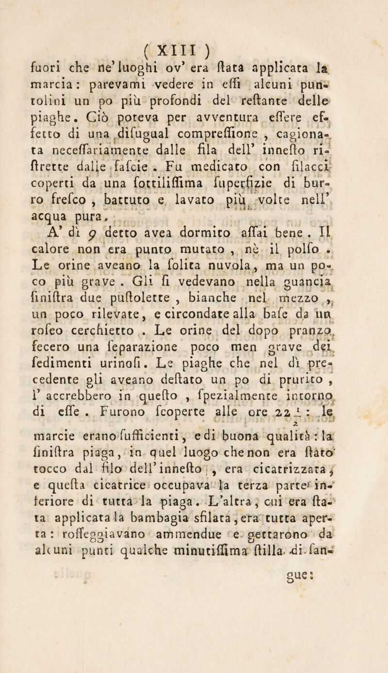 fuori che ne’luoghi ov’ era Hata applicata la marcia: parevami vedere in effi alcuni pun¬ tolini un po pili profondi del reftante delle piaghe. Ciò poteva per avventura eflere ef¬ fetto di una .difugual compreffione , cagiona-^ ta neceffariamente dalle fila dell’ innefio ri- fìrette dalie fafeie . Fu medicato con filaccia coperti da una fottiliflima fupetfizie di bur¬ ro frefeo , battuto e lavato piu volte nell’ acqua pura, A’ di g detto avea dormito affai bene . Il calore non era punto mutato , nè il polfo • Le orine aveano la folita nuvola , ma un po¬ co pili grave . Gii fi vedevano nella guancia finifira due pufiolette , bianche nel mezzo un poco rilevate, e circondate alla bafe da im rofeo cerchietto , Le orine del dopo pranzo, fecero una feparazione poco men grave ,del redimenti urinofi. Le piaghe che nel dì pre¬ cedente gli aveano deftato un po di prurito , i’ accrebbero in quello , fpezialmente intorno^ di effe. Furono feoperte alle ore 22le - -1, ■. j ^ marcie erano fufficienti, e di buona qualità : la: finiftra piaga, in quel luogo che non era fiato' tocco dal filo deir innefio era cicatrizzata ^ e queftà cicatrice occupava ' la terza parte^ in¬ teriore di tuttala piaga. L’altra, cui era fia¬ ta applicatala bambagia sfilata,era tutta aper¬ ta : rolfeggiavano ammendue e gettarono da alcuni punti qualche minutiffima filila, «di.fan-