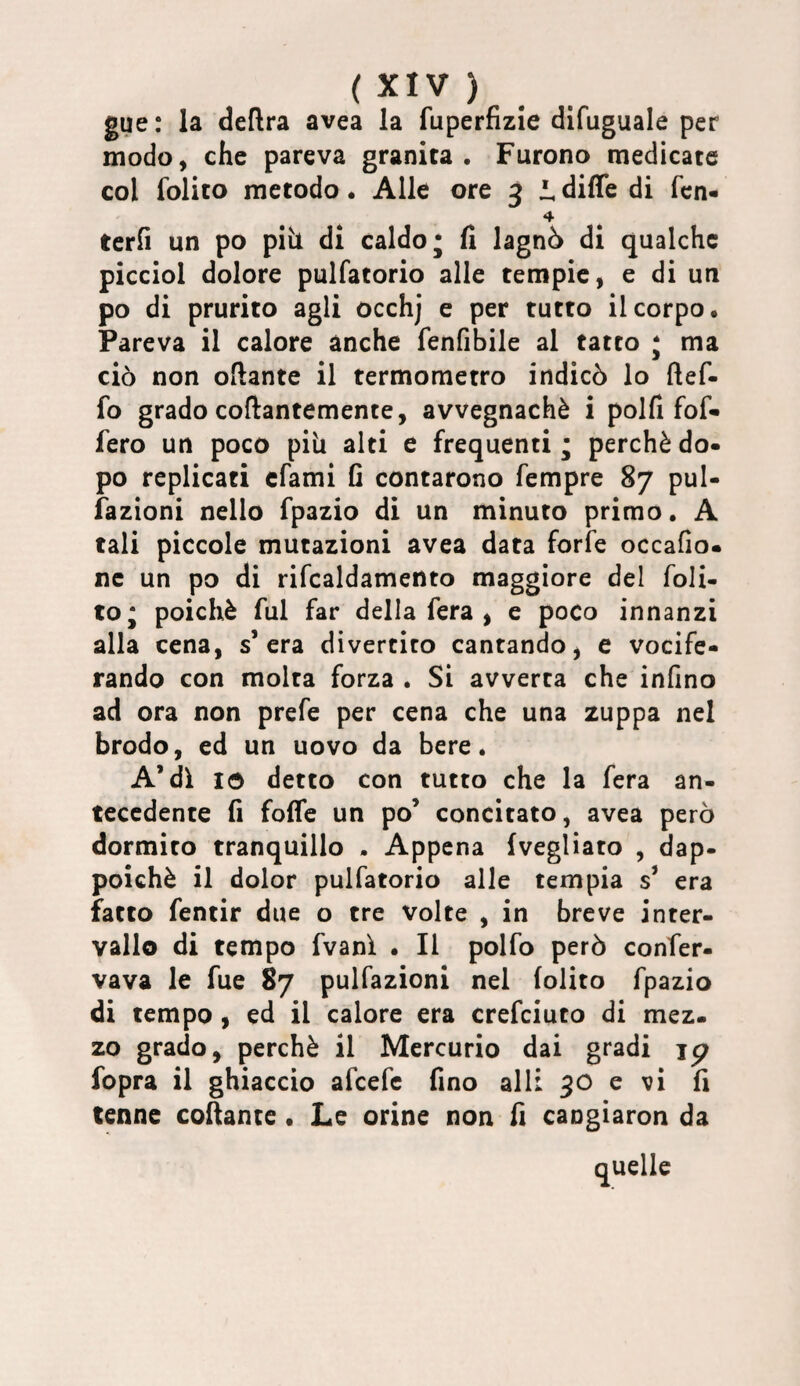 gue: la deftra avea la fuperfizie difuguale per modo, che pareva granita. Furono medicate col folito metodo. Alle ore 3 i diffe di fcn- terh un po piìl di caldo j fi lagnò di qualche picciol dolore pulfatorio alle tempie, e di un po di prurito agli occhj e per tutto il corpo. Pareva il calore anche fenfibile al tatto j ma ciò non oftante il termometro indicò lo ftef- fo grado coftantemente, avvegnaché i polfi fof» fero un poco pili alti e frequenti ; perchè do¬ po replicati cfami fi contarono Tempre 87 pul- fazioni nello fpazio di un minuto primo. A tali piccole mutazioni avea data forfè occafio. ne un po di rifcaldamento maggiore del foli¬ to* poiché fui far della fera ^ e poco innanzi alla cena, s’era divertito cantando j e vocife¬ rando con molta forza . Si avverta che infino ad ora non prefe per cena che una zuppa nel brodo, ed un uovo da bere. A’di tó detto con tutto che la fera an¬ tecedente fi foffe un po’ concitato, avea però dormito tranquillo . Appena (vegliato , dap¬ poiché il dolor pulfatorio alle tempia s’ era fatto fentir due o tre volte , in breve inter¬ vallo di tempo fvanì . Il polfo però confer- vava le fue 87 pulfazioni nel folito fpazio di tempo, ed il calore era crefciuto di mez. zo grado, perchè il Mercurio dai gradi jp fopra il ghiaccio afcefe fino all: 30 e vi fi tenne collante • Le orine non fi cangiaron da