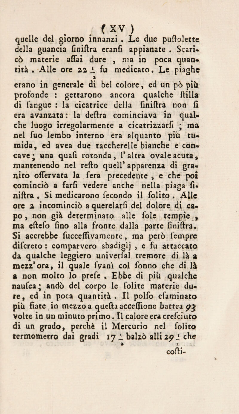 quelle del giorno innanzi . Le due puftolettc della guancia finiftra eranfi appianate . Scari* cò materie affai dure , ma in poca quan* tità . Alle ore 21 fu medicato. Le piaghe erano in generale di bel colore, ed un pò piti profonde : gettarono ancora qualche ftilla di fangue : la cicatrice delia finiftra non fi era avanzata: la deftra cominciava in qual¬ che luogo irregolarmente a cicatrizzarli ; ma nel fuo lembo interno era alquanto piti tu¬ mida, ed avea due taccherelle bianche e con¬ cave j una quali rotonda, T altra ovale acuta, mantenendo nel refto quell’ apparenza di gra¬ nito ofTervata la fera precedente , c che poi cominciò a farfi vedere anche nella piaga fi- niftra . Si medicarono fecondo il folito . Alle ore 2 incominciò a querelarli del dolore di ca¬ po, non già determinato alle fole tempie , ma ellefo fino alla fronte dalla parte finilfra. Si accrebbe fucccffivamente, ma però fempre difcreto : comparvero sbadiglj , e fu attaccato da qualche leggiero univerfal tremore di là a mezz’ora, il quale fvanì col Tonno che di là a non molto lo prefe . Ebbe di piti .qualche naufea; andò del corpo le folite materie du¬ re, ed in poca quantità . Il polfo efaminato piu fiate in mezzo a quella accelfione battea volte in un minuto primo. Il calore era crefciuto di un grado, perchè il Mercurio nel folito termometro dai gradi 17 ^ balzò allizpi che » 2 colli-