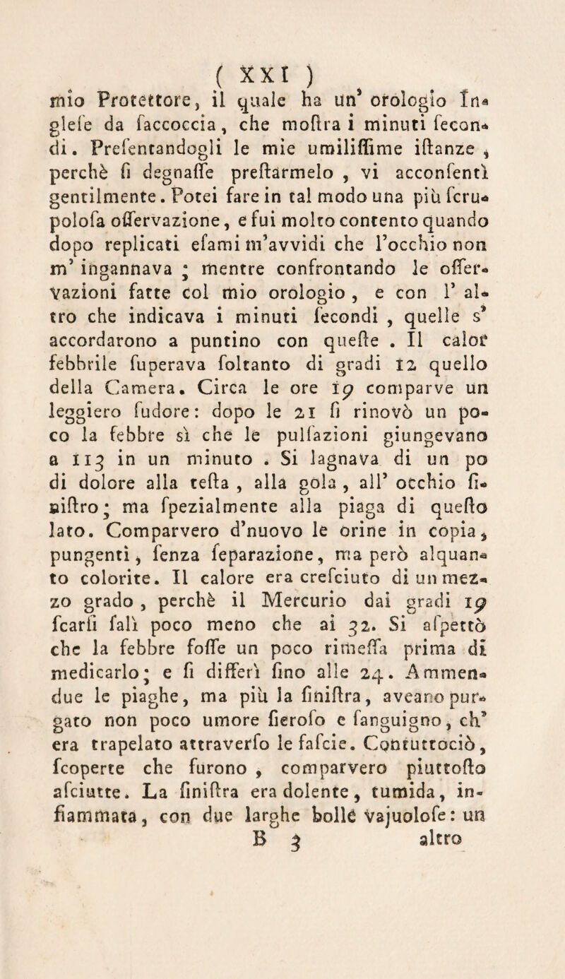 ( 5CXI ) mio Protettore, il quale ha un* orologio Ina glefe da faccoccia, che moftra i minuti fecon-* di. Prefencandogli le mie umiliffime iftanze ^ perchè fi dsgnaffe predarmelo , vi acconfentl gentilmente. Potei fare in tal modo una piufcrui» polofa olTervazione, e fui molto contento quando dopo replicati efami m’avvidi che l’occhio non m’ ingannava ; mentre confrontando le ofier- Vazioni fatte col mio orologio , e con 1’ aU tro che indicava i minuti fecondi , quelle s* accordarono a puntino con quede . Il calor febbrile fuperava foltanto di gradi 12 quello della Camera. Circa le ore comparve un leggiero fudore : dopo le 2I fi rinovò un po¬ co la febbre sì che le pulfazioni giungevano a li^ in un minuto . Si lagnava di un po di dolore alla teda , alla gola , all’ occhio fi- BÌdro' ma fpezialmente alla piaga di quedo lato. Comparvero d’nuovo le orine in copia, pungenti, fenza feparazione, ma però alquan^ to colorite. Il calore era crefciuto di un mez¬ zo grado 5 perchè il Mercurio dai gradi ip fcarli fall poco meno che ai g2. Si afpettò che la febbre fode un poco rimeda prima di medicarlo; e fi differì fino alle 24. Ammen- due le piaghe, ma piu la finidra, aveaoo pur¬ gato non poco umore fierofo c fanguigno, eh’ era trapelato attraverfo lefafcie. Cqntuttociò, feoperte che furono , comparvero piuttodo afeiutte. La finidra era dolente, tumida, in¬ fiammata, con due larghe bolk vajuolofe : un B 5 altro