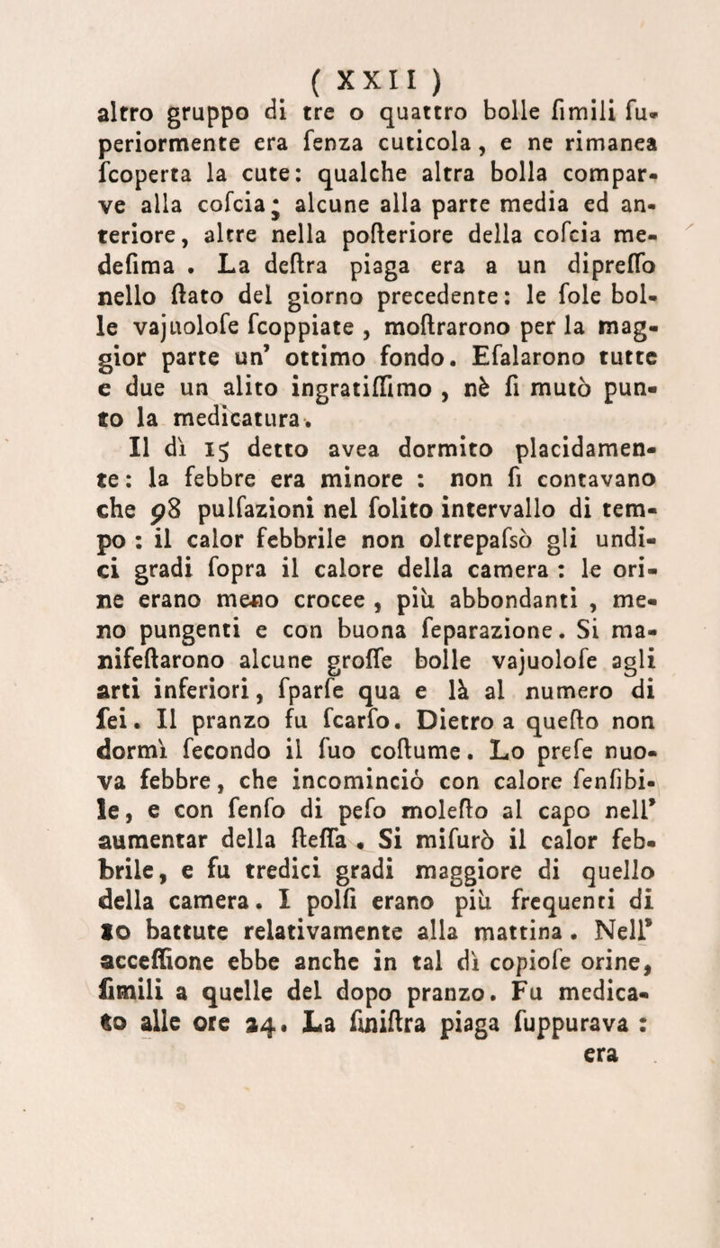 altro gruppo di tre o quattro bolle fimili fu* periormente era fenza cuticola, e ne rimanea fcoperta la cute: qualche altra bolla compar¬ ve alla cofciaj alcune alla parte media ed an¬ teriore, altre nella pofleriore della cofcia me- defima . La delira piaga era a un diprelTo nello flato del giorno precedente: le fole bol¬ le vajuolofe fcoppiate , moflrarono per la mag¬ gior parte un’ ottimo fondo. Efalarono tutte e due un alito ingratiflimo , nè fi mutò pun¬ to la medicatura. Il dì 15 detto avea dormito placidamen¬ te : la febbre era minore : non fi contavano che 98 pulfazioni nel folito intervallo di tem¬ po : il calor febbrile non oltrepafsò gli undi¬ ci gradi fopra il calore della camera : le ori¬ ne erano meno crocee , più abbondanti , me¬ no pungenti e con buona feparazione. Si ma- nifeflarono alcune groffe bolle vajuolofe agli arti inferiori, fparfe qua e là al numero di fei. Il pranzo fu fcarfo. Dietro a quefto non dormì fecondo il fuo coftume. Lo prefe nuo¬ va febbre, che incominciò con calore fenfibi- le, e con fenfo di pefo moleflo al capo nell’ aumentar della ftefla , Si mifurò il calor feb¬ brile, e fu tredici gradi maggiore di quello della camera. I polfi erano più frequenti di to battute relativamente alla mattina. Nell* acceffione ebbe anche in tal dì copiofe orine, Umili a quelle del dopo pranzo. Fu medica¬ to alle ore 24* La finiflra piaga fuppurava : era
