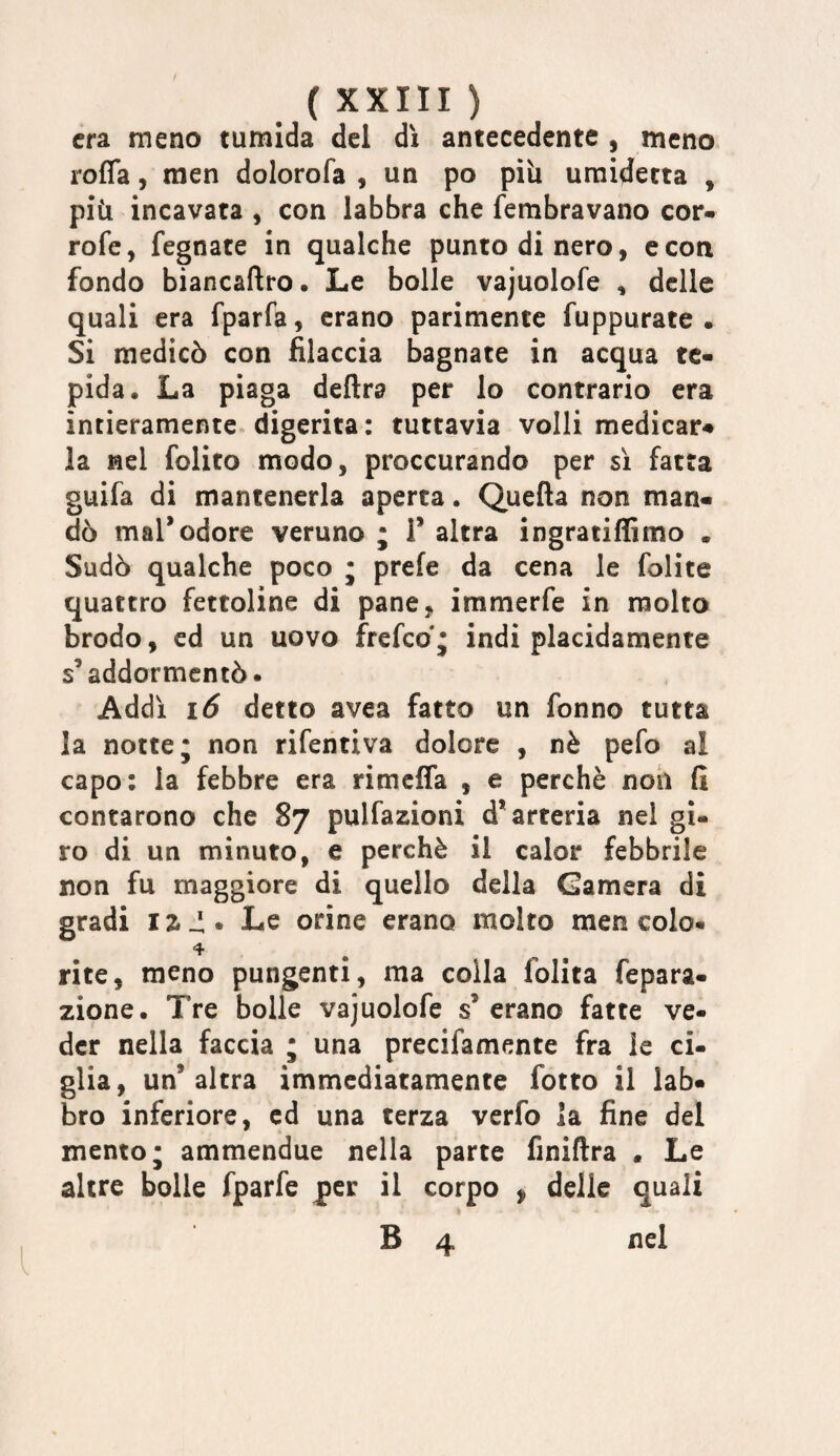 era meno tumida del dì antecedente , meno roffa, rnen dolorofa , un po pili uraidetta , più incavata , con labbra che fembravano cor- rofe, fegnate in qualche punto di nero, e con fondo biancaftro • Le bolle vajuolofe , delle quali era fparfa, erano parimente fuppurate . Si medicò con filaccia bagnate in acqua te¬ pida. La piaga delira per lo contrario era intieramente, digerita : tuttavia volli medicar# la nel folito modo, proccurando per sì fatta guifa di mantenerla aperta. Quella non man¬ dò mal’odore veruno ; V altra ingratifBmo . Sudò qualche poco ; prefe da cena le folite quattro fettoline di pane, immerfe in molto brodo, ed un uovo frefeo'; indi placidamente s’addormentò. Addì i6 detto avea fatto un fonno tutta la notte; non rifentiva dolore , nè pefo al capo: la febbre era rimeffa , e perchè noh fi contarono che 87 pulfazioni d’arteria nel gi¬ ro di un minuto, e perchè il calor febbrile non fu maggiore di quello della Camera di gradi I z ^. Le orine erano molto men colo« 4 rite, meno pungenti, ma colla folita fepara- zione. Tre bolle vajuolofe s’ erano fatte ve¬ der nella faccia ; una precifamente fra le ci¬ glia, un’altra immediatamente fotto il lab¬ bro inferiore, ed una terza verfo la fine del mento; ammendue nella parte finiflra . Le altre bolle fparfe |)er il corpo ^ delle quali B 4 nel