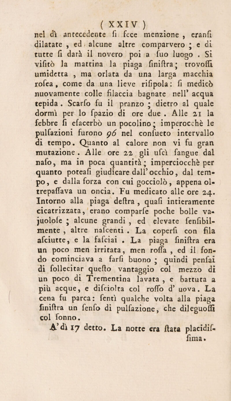 nel dì antecedente fi fece menzione , eranfl dilatate , ed * alcune altre comparvero ; e di tutte fi darà il novero poi a fuo luogo . Si vifitò la mattina la piaga finiftra* trovofii umidetta , ma orlata da una larga macchia rofea, come da una lieve rifipola; fi medicò nuovamente colle filaccia bagnate nell’ acqua tepida , Scarfo fu il pranzo ; dietro al quale dormì per lo fpazio di ore due . Alle 21 la febbre fi efacerbò un pocolino; imperocché le pulfazioni furono g6 nel confueto intervallo di tempo. Quanto al calore non vi fu gran mutazione . Alle ore 22 gli ufcì fangue dal nafo, ma in poca quantità; imperciocché per quanto poteafi giudicare dall’occhio, dal tem¬ po, e dalla forza con cui gocciolò, appena ol- trepaffava un oncia. Fu medicato alle ore 24. Intorno alla piaga delira , quali intieramente cicatrizzata, erano comparfe poche bolle va- juolole ; alcune grandi , ed elevate fenfibil- mente , altre nafeenti , La coperfi con fila afeiutte, e la fafeiai • La piaga finillra era un poco men irritata, men rolfa , ed il fon¬ do cominciava a farli buono ; quindi penfai di follecitar quello vantaggio col mezzo di un poco di Trementina lavata , e battuta a più acque, e dìfciolta col rollo d’ uova. La cena fu parca: fentì qualche volta alla piaga finillra un fenfo di pulfazione, che dileguo® col fonno. A’dì 17 detto* La notte era fiata placidif- fima*