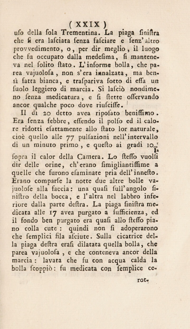 ufo della fola Trementina. La plaga finiftra che fi era lafciata fenza fafciare e fenz’altro provvedimento, o, per dir meglio, il luogo che fu occupato dalla medefima, li mantene¬ va nel folito flato. L* informe bolla, che pa¬ rca vajuolofa , non s’era innalzata, ma ben¬ sì fatea bianca, e trafpariva lotto di efla un fuolo leggiero di marcia. Si lafcìò nondime«» no fenza medicatura, e fi flette olfervando ancor qualche poco dove riufeiffe. ^ Il di 20 detto avea ripofato beniffimo • Era fenza febbre, effendo il polfo ed il calo¬ re ridotti efattamente alio flato lor naturale, cioè quello alle 77 pulfazioni nell* intervallo di un minuto primo , e queflo ai gradi loj^ 1* fopra il calor della Camera. Lo fleflb vuoili dir delle orine, eh’erano fimigliantiflirae a quelle che furono efaminate pria dell’inneflo. Erano comparfe la notte due altre bolle va- juolofe alla faccia; una quali full’angolo fi- niftro della bocca, e l’altra nel labbro infe» riore dalla parte delira. La piaga finiftra me¬ dicata alle 17 avea purgato a fuffìcienza, ed il fondo ben purgato era quali allo fleflb pia¬ no colla cute : quindi non fi adoperarono che femplici fila afeiute. Sulla cicatrice del¬ ia piaga delira erafi dilatata quella bolla, che parca vajuolofa , e che conteneva ancor della marcia : lavata che fu con acqua calda la bolla feoppiò : fu medicata con femplice ce¬ ro t-