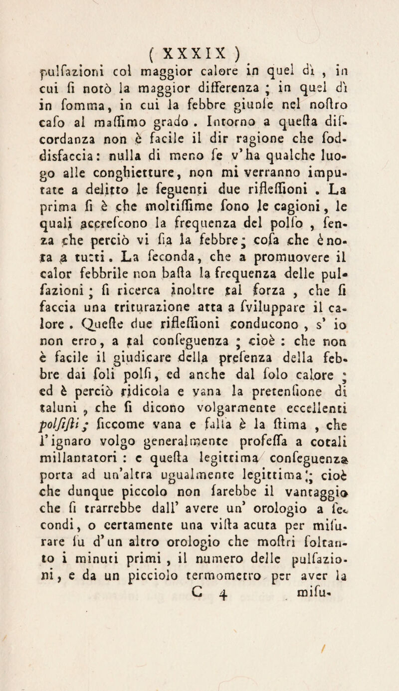 f.ulfaziorii col maggior calore in qu el d ì , in cui fi notò la maggior differenza ; in quei di in fomma, in cui la febbre giunle nel nofiro cafo al maffimo grado . Intorno a quefta dii* cordanza non è facile il dir ragione che fod- disfaccia: nulla di meno fe v’ha qualche luo¬ go alle conghictture, non mi verranno impu¬ tate a delitto le feguenti due rifleflioni . La prima fi è che moltiffime fono Je cagioni, le quali ^ccrefeono la frequenza del polfo , fen- za che perciò vi fi,a la febbre; cofa che èno- ita 0 tu:ti. La feconda, che a promuovere il calor febbrile non bada la frequenza delle pul- fazioni ; fi ricerca inoltre )cal forza , che fi faccia una triturazione atta a fvilupparc il ca¬ lore • Quefle due riflefiioni conducono , s* io non erro, a tal confeguenza ; cioè : che non è facile il giudicare della prefenza della feb¬ bre dai foli polfi, ed anche dal folo calore ; ed è perciò ridicola e vana la pretenfione di taluni y che fi dicono volgarmente eccellenti polfijìì; ficcome vana e falla è la fiima , che l’ignaro volgo generalmente profefla a cotali millantatori : c quefta legittima confeguenza porta ad un’altra ugualmente legittima;; cioè che dunque piccolo non farebbe il vantaggio che fi trarrebbe dall’ avere un’ orologio a fec condi, o certamente una villa acuta per mifu¬ rare fu d’un altro orologio che moftri folcan- to i minuti primi , il numero delle pulfazio- ni, c da un picciolo termometro per aver la G 4 mifu- /
