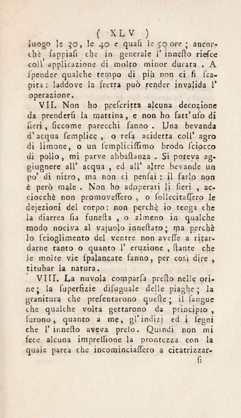 Juogo }s ^o, le 40 c quafi le 50 ore ; ancopr chè fappiafi che in generale V innefto ri^ce coll applicazione di molto minor durata . A fpender qualche ternpo di più non ci fi fca- picà : laddove la fretta può render invalida T operazione. VII. Non ho prefcritta alcuna decozione da prendcrfi la rpattina, e non ho fatt’ufo di fieri, ficcome parecchi fanno . Una bevanda d’aco^ua femplicc , o refa aciderra coll’ agro di limone, o un femplicilTimo brodo fcipcco di pollo, mi parve abbaftanza . Si poteva ag- giugnere all’ acqua , ed all’ ajrre bevande un po’ di nitro, ma non ci penfai : il farip non è però male . Non ho adoperati }i fieri , ac¬ ciocché non prpmoyefTero , o lollecitafferp le dejezioni del corpo: non perchè io tenga che la diarrea fia funefa , o almeno in qualche modo nociva al yajuojo inncftato* rpa perchè lo fcioglimento del ventre non avefTe a ritar¬ darne tanto o quanto 1’ eruzione , fante che le molte vie fpalancate fanno, per così dire , titubar la natura. Vili. La nuvola cotpparfa prefo nelle ori¬ ne* la fuperfizie difugualc deile piaghe* la granitura che prefentarono quefe * il fangue che qualche volta gettarono da principio , furono, quanto a me, gTindiz) ed i legni che r innefo aveva preio. Quindi non mi fece alcuna impreliione la prontezza con la quale parca che incominciaffero a cicatrizzar- f