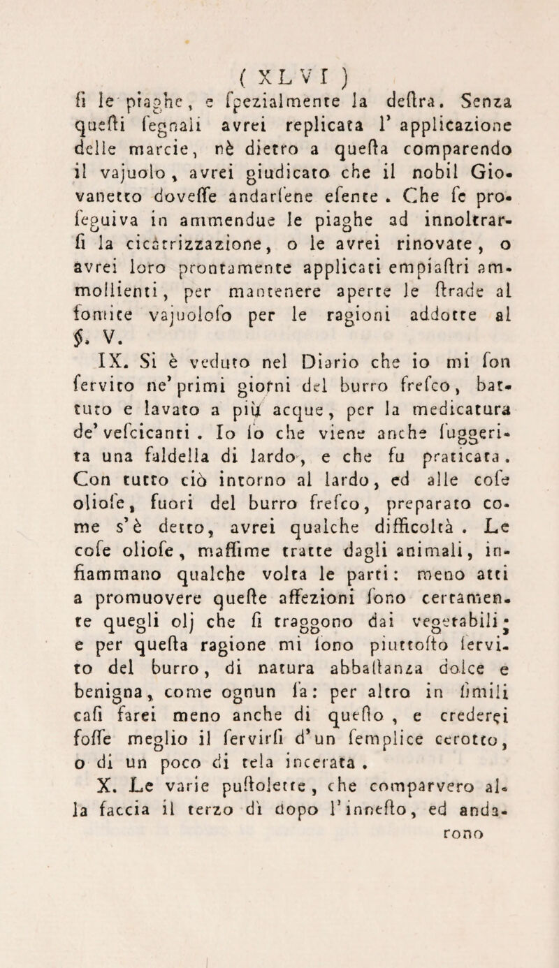 fi le'piaghe, e fpezialmente la deflra. Senza quelli fegnaii avrei replicata T applicazione delle marcio, nè dietro a quella comparendo il vajuolo y avrei giudicato che il nobil Gio¬ vanetto dovelTe andari’ene efente • Che fc pro- feguìva in ammendue le piaghe ad innoltrar- fi la cicirrizzazione, o le avrei rinovate, o avrei loro prontamente applicaci empiaflri am¬ mollienti , per mantenere aperte le flrnde al fornice vajijolofo per le ragioni addotte al §. V. IX. Si è veduto nel Diario che io mi fon fervico ne* primi giorni del burro frefeo, bat¬ tuto e lavato a pih acque, per la medicatura de’velcicanti . Io io che viene anche iuggeri- ta una faldella di lardo^, e che fu praticata. Con tutto ciò intorno al lardo, ed alle cofe olioie, fuori del burro frefeo, preparato co- me s’è detto, avrei qualche difficoltà . Le cofe oiiofe , maffime tratte dagli animali, in¬ fiammano qualche volta le parti: meno atti a promuovere quelle affezioni fono certamen¬ te quegli olj che fi traggono dai vegetabili- e per quella ragione mi iono piuttolto iervi- to del burro, di natura abballanza dolce e benigna, come ognun là: per altro in limili cali farei meno anche di quello , e crederei fofie meglio il fervirfi d’un femplice cerotto, o di un poco di tela incerata , X. Le varie pullolette , che comparvero al¬ la faccia il terzo di dopo Tinnello, ed anda¬ rono