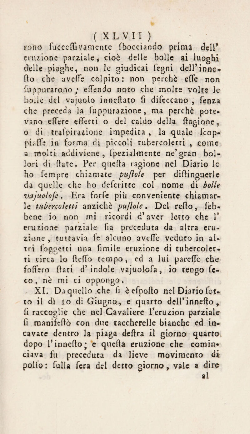 Fofio fuccelTivamente fbocciaodo prima dell’* eruzione parziale, cioè delle bolle ai luoghi delle piaghe, non le giudicai fegni dell*inne« fto che avefìfe colpito: non perchè effe non fuppuraronoy efTendo noto che molte volte le bolle del vajuolo inneftato fi difcccano , fenza che preceda la fuppurazione, ma perchè pote¬ vano effcre effetti o del caldo della fagiane, o di trafpirazione impedita , la quale fcop- piaffe in forma di pìccoli tubercolctti , come a molti addiviene, rpezìaltnentc ne’gran bol¬ lori di fiate. Per quefta ragione nel Diario le ho Tempre chiamate pujlole per diflinguerlc da quelle che ho defcritce col nome di bolle vajuolofe, Era forfè più conveniente chiamar¬ le tubercoUttl anziché pujìole » Del redo, feb- benc io non mi ricordi d’aver letto che i’ eruzione parziale fia preceduta da altra eru¬ zione , tuttavia le alcuno aveffe veduto in al- tri foggetti una fimile eruzione di tubercolec- ti circa lo fleffo tempo, ed a luì pareffe che foffero flati d’indole vajuolofa, io tengo fe- co , nè mi ci oppongo. . XI. Da quello che fi è efpoflo nel Diario fot- IO il dì IO di Giugno^ e quarto dell’inneflo, fi raccoglie che nel Cavaliere l’eruzion parziale fi manifeflò con due taccherelle bianche ed in¬ cavate dentro la piaga deflra il giorno quarto dopo l’inneflo* c quella eruzione che comin» Clava fu preceduta da lieve movimento di polfo : fulla fera del detto giorno, vale a dire ai