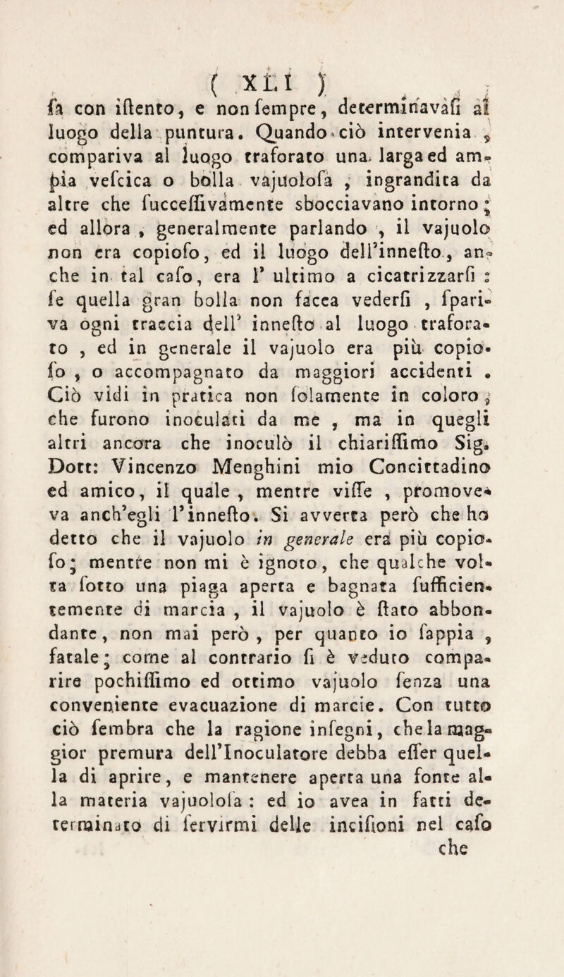 { XtA ) ^ ^ fa con iftcnto, e nonfempre, de termi navàfì at luogo della'puntura. Quando ^ ciò intervenia ^ compariva al luogo traforato una, larga ed am» pia ,vefcica o bolla vajuolofà ingrandita da altre che fucceffivamcnte sbocciavano intorno j ed allora , generalmente parlando , il vajuolo non era copiofo, ed il luogo dell’innefto, an? che in. tal cafo, era 1* ultimo a cicatrizzarfi : fe quella gran bolla non facca vederli , fpari- va ogni traccia delT innefto al luogo trafora¬ to , ed in generale il vajuolo era più* copio* fo , o accompagnato da maggiori accidenti . Ciò vidi in pratica non folamente in coloro ^ che furono inoculati da me , ma in quegli altri ancora che inoculò il chiarifllmo Sigi Dott: Vincenzo Menghini mio Concittadino ed amico, il quale, mentre vilTe , promove-^ va anch’egli rinnego. Si avverta però che ho detto che il v»ajuolo in generale era piu copio¬ fo* mentre non mi è ignoto, che qualche vol¬ ta fotto una piaga aperta e bagnata fufficien- temente di marcia , il vajuolo è flato abbon¬ dante, non mai però, per quanto io fappia , fatale; come al contrario fi è veduto compa¬ rire pochiflimo ed ottimo vajuolo fenza una conveniente evacuazione di marcie. Con tutto ciò fembra che la ragione infegni, che la mag¬ gior premura deirinocuiatore debba elTer quel¬ la di aprire, e mantenere aperta una fonte al¬ la materia vajuolola : ed io avea in fatti de- ternaindto di fcrvirmi delle incifloni nel cafo che