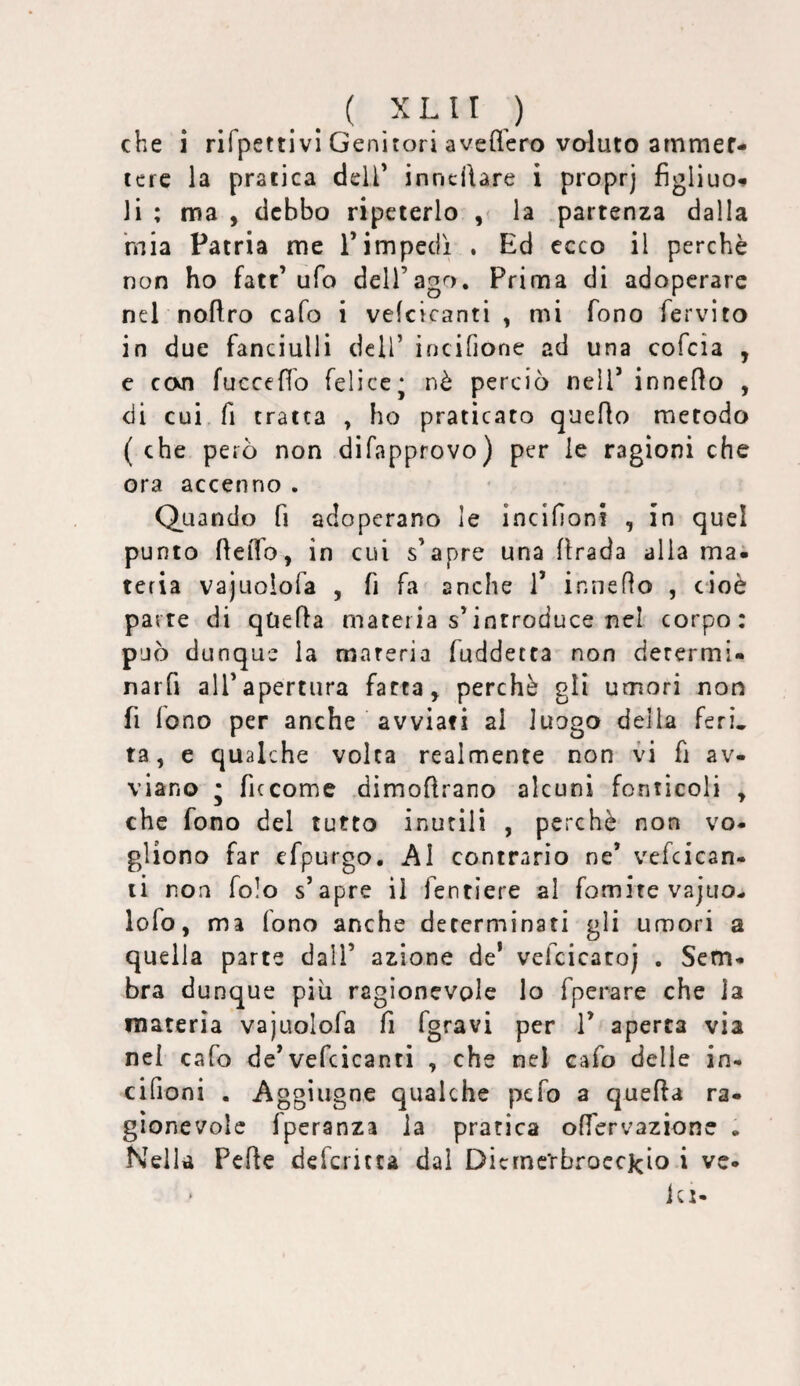 che i rifpettivi Genitori avefl'ero voluto atnmef- icre la pratica dell' inncilare i proprj figliuo» li ; ma , debbo ripeterlo , la partenza dalla 'mia Patria me Timpedì . Ed ecco il perchè non ho fatt’ufo dell’ago. Prima di adoperare nel noftro cafo i vefcicanti , mi fono fervito in due fanciulli dell’ incifione ad una cofeia , e ccxn fucceffb felice; nè perciò nell’ inneflo , di cui. fi tratta , ho praticato queflo metodo ( che però non difapprovo) per le ragioni che ora accenno . Quando fi adoperano le incifioni , in quel punto ftelTo, in cui s’apre una firada alia ma. teria vajuoiofa , fi fa anche 1’ inneflo , cioè parte di quefìa materia s’introduce nel corpo: p’jò dunque la materia fuddetta non derermi- narfi all’apertura fatta, perchè gli umori non fi fono per anche avviati al luogo delia ferì, ta, e qualche volta realmente non vò fi av¬ viano ; ficcome dimoflrano alcuni fonticoli , che fono del tutto inutili , perchè non vo. gliono far efpurgo. Al contrario ne’ vcfcican- li non folo s’apre il fentiere al fomite vajuo- lofo, ma fono anche determinati gli umori a quella parte dall’ azione de* vefcicatoj . Sem- bra dunque più ragionevole lo fperare che la materia vajuoiofa fi fgravi per V aperta via nei cafo de’vefcicanti , che nel eafo delle in- cifioni . Aggiugne qualche pefo a quella ra¬ gionevole fperanza la pratica offervazione . Nella Pelle deferitea dal Dicrnc'rbroecJcio i ve- icj-