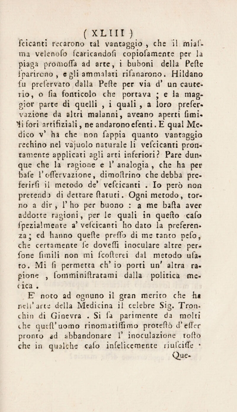 fcìcanti recarono tal vantaggio , che il miaf- ma velenofo (caricandofi copiofamente per la piaga promofTa ad arte, i buboni della Pelle l’parircno , c gli ammalati rifanarono. Hildano fu prefervaro dalla Fede per via ci* un caute¬ rio, o fia fonticolo che portava ; e la mag¬ gior parte di quelli , i quali , a loro prefer* vazionc da altri malanni, aveano aperti fimi- li fori artifizialì, ne andarono efenti. E qual Me¬ dico V* ha che non fappia quanto vantaggio rechino nel vajuolo naturale li vcfcicanri pron¬ tamente applicati agli arti inferiori? Pare dun¬ que che la ragione e 1* analogia , che ha per bafe 1* ofl'ervazione, dimollrino che debba pre¬ ferirli il metodo de* vcfcicanti . Io però non pretenda di dettare flaruri. Ogni metodo, tor¬ no a dir, 1* ho per buono : a me bada aver addotte ragioni, per le quali in quedo calo fpezialmente a* velcicanti ho dato la preferen¬ za • ed hanno quede predo di me tanto pefo, che certamente fe doveffi inoculare altre per- fone fimili non mi feoderei dal metodo ufa- ro. Mi fi permetta eh* io porti un* altra ra¬ gione , fomminidratami dalla politica me- ( ica . E' noto ad ognuno il gran merito che Ea ncli’arte della Medicina il celebre Sig. Tron- chin di Ginevra . Si fa parimente da molti che qued’uomo rinomatilfimo protedò d’cfTer pronto ad abbandonare 1* inoculazione rodo che in qualche calo infelicemente riulcide * Que-