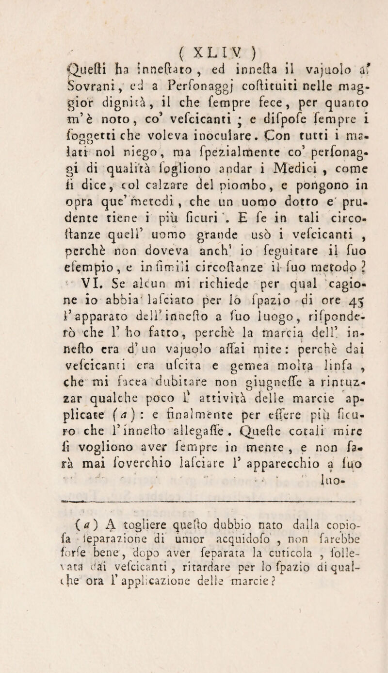 ( XLl.V ) f*2.uefti ha innefxato , ed innefta il vajuolo af Sovrani, ed a Perfonaggj coftituiti nelle mag¬ gior dignità, il che fempre fece, per quanto m’è noto, co’ vefcicanti ; e difpofe fempre i foopetti che voleva inoculare. Con tutti i ma- oO ^ ‘ iati:-noi niego, ma fpezialnaentc co’ perfonag- gi di qualità logliono andar i Medici , come li dice, col calzare del piombo, e pongono in opra que’ metodi , che un uomo dotto e' pru¬ dente tiene i più ficuri E fé in tali circo¬ danze queir uomo grande usò i vefcicanti , perchè non doveva anch’ io feguitare il fuo erempio,e in {ìmili circodanze il-iuo metodo ^ VI. Se alcun mi richiede per qual 'cagio¬ ne io abbia' lafciato per lò fpazio di ore 45 l’apparato dell’.innedo a Tuo luogo, rifponde- fò che l’ho fatto, perchè la marcia dell! in- nedo era d’un vajuolo affai rnire: perchè dai vefcicanti era ufeira e gernea molta linfa , che mi facca dubitare non giugneffe a rintuz*» zar qualche poco f attività delle marcie ap¬ plicate ( a ) ; e final mente per effere più ficu- ro che l’innedo allegade . Quede cocali mire fi vogliono aver fempre in mente , e non fa» rà mai loverchio lalciare 1’ apparecchio a luo {a) A togliere quedo dubbio nato dalla copio- fa leparazione di umor acquidofo' , non farebbe f'Tfe bene, dopo aver feparata la cuticola , foile- \ ara dai vefcicanti, ritardare per lo fpazio di qual¬ che ora r applicazione delle marcie?