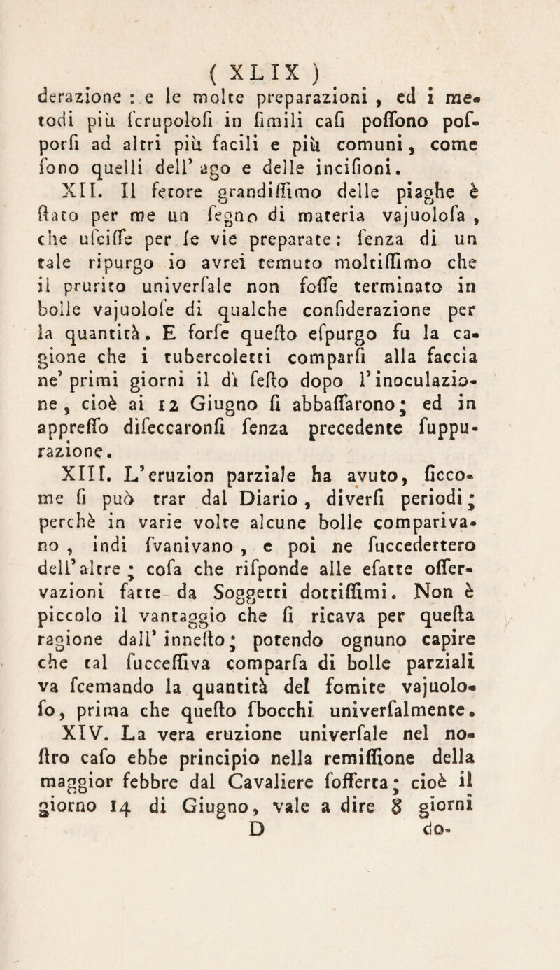 ( XLIX ) ^ derazione : e le molte preparazioni , cd i me¬ todi più fcrupolofi in fìniili cafi poffono pof- porfi ad altri più facili e più comuni, come fono quelli dell’ago e delle incifioni. XII. Il fetore grandi/Timo delle piaghe è (Iato per me un fegno di materia vajuolofa , che ufcilTe per le vie preparate: fenza di un tale ripurgo io avrei temuto moltilTimo che il prurito univerfale non foITe terminato in bolle vajuolofe di qualche confiderazione per la quantità, E forfè quello efpurgo fu la ca¬ gione che i tubercolecti comparfi alla faccia ne’primi giorni il di fello dopo l’inoculazio¬ ne, cioè ai 12 Giugno fi abbaflarono; ed in appreflb difeccaronfi fenza precedente fuppu- razione. XIII. L’eruzion parziale ha avuto, ficco- me fi può trar dal Diario, divcrfi periodi • perchè in varie volte alcune bolle compariva¬ no , indi fvanivano , c poi ne fuccedettero deir altre; cofa che rifponde alle efatte offer- vazioni fatte-da Soggetti dottiffimì. Non è piccolo il vantaggio che fi ricava per quella ragione dall’innello ; potendo ognuno capire che tal fuccelfiva comparfa di bolle parziali va fcemando la quantità del fomite vajuolo- fo, prima che quello fbocchi univerfalmentc, XIV. La vera eruzione univerfale nel no- firo cafo ebbe principio nella remiffione della maggior febbre dal Cavaliere fofFerta; cioè il giorno 14 di Giugno, vale a dire 3 giorni D do.