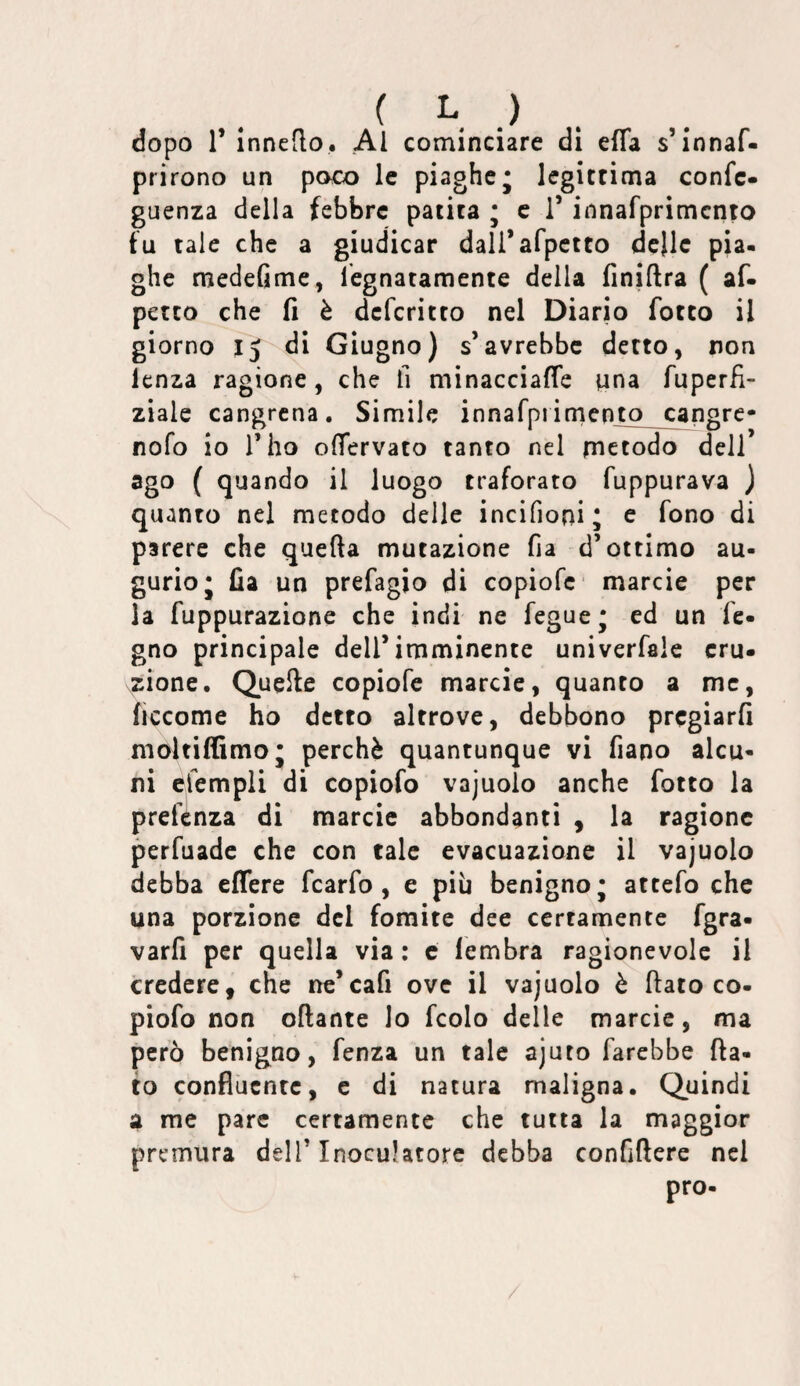 ( h ) . dopo r innedo. Al cominciare di effa s’innaf- prirono un poo) le piaghej legitrima confc- guenza della febbre patita ; c i’ innafprimcnto fu tale che a giudicar dali’afpctto dcjlc pia. ghe medefime, legnatamente della finiftra ( af- petto che fi è deferitto nel Diario forco il giorno IJ di Giugno) s’avrebbe detto, non lenza ragione, che fi minacciaffe nna fuperfl- ziale cangrena. Simile innarprimcnto cangre* nofo io l’ho olfervato tanto nel rnetodo dell’ ago ( quando il luogo traforato fuppurava ) quanto nel metodo delle incifioni; e fono di parere che quella mutazione fia d’ottimo au¬ gurio j fia un prefagio di copiofe marcie per la fuppurazione che indi ne feguej ed un fe- gno principale dell’imminente univerfale eru¬ zione. Quelle copiofe marcie, quanto a me, ficcome ho detto altrove, debbono pregiarli moltiffimoj perchè quantunque vi fiano alca- ni cfempli di copiofo vajuolo anche fotto la preftnza di marcie abbondanti , la ragione perfuade che con tale evacuazione il vajuolo debba effere fcarfo , e più benigno* attefo che una porzione del fomite dee certamente fgra- varfi per quella via : c iembra ragionevole il credere, che ne’cafi ove il vajuolo è flato co- piofo non oftante lo fcolo delle marcie, ma però benigno, fenza un tale ajuto farebbe fla¬ to confluente, e di natura maligna. Quindi a me pare certamente che tutta la maggior premura dell’Inoculatorc debba confiflere nel pro- /