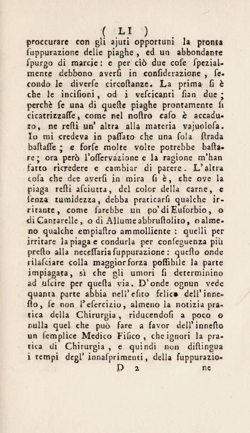 ( .^} ) proccurarc con gli ajuti opportuni la pronta fuppurazionc delie piaghe , cd un abbondante fpurgo di marcie : e per ciò due cofe fpczial- mente debbono averfi in confiderazione , fc« condo le diverfe circoftanze. La prima fi è che le incifioni, od i vcfcicapti fian due j perchè fc una di quelle piaghe prontamente fi cicatrizzaffe, come nel noftro cafo è accadu¬ to, ne rcfli un^ altra alla materia vajuolofa. Io mi credeva in paffato che una fola fìrada baftafie ; « forfè molte volte potrebbe bada¬ re ; ora però rofTervazione e la ragione m’han fatto ricredere e cambiar di parere- L’altra cofa che dee averfi in mira fi è, che oye la piaga redi afeiutta, del color della carne, e lenza tumidezza, debba praticarfi qualche ir¬ ritante, come farebbe un po’diEuforbie, o di Gantarclle , o di Allume abbrudolito, o alme¬ no qualche empiadro ammolliente : quelli per irritare la piaga c condurla per confeguenza piu predo alla neceffaria fuppurazionc : quedo onde rilafciarc colla maggior forza podìbile la pane impiagata, sì che gli umori fi determinino ad ufeire per queda via. D’onde ognun vede quanta parte abbia neircfito felic» dcli’inne- do, fe non refercizio, almeno la notizia pra¬ tica della Chirurgia, riducendofi a poco o nulla quel che può fare a favor dell’inncdo un femplicc Medico Fi fico , che ignori la pra¬ tica di Chirurgia , c quindi non didingua i tempi degl* innafprimenti, della fuppurazio-