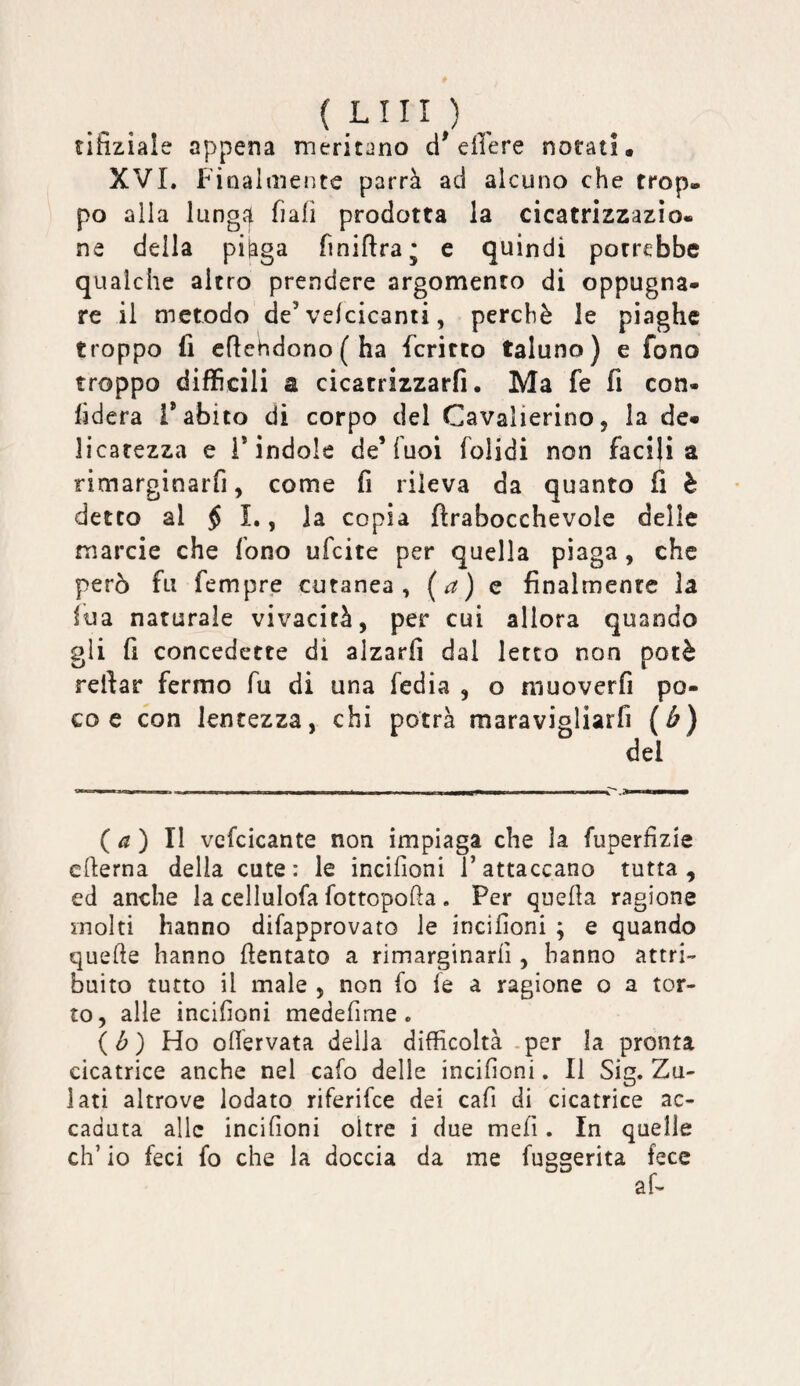 ( LUI ) tifiziale appena meritano d* e ile re notati. XVL Finalmente parrà ad alcuno che trop¬ po alla lung4 fiali prodotta la cicatrizzazio¬ ne della piàga finiflra* e quindi porrebbe qualche altro prendere argomento di oppugna¬ re il metodo de’velcicanti, perchè le piaghe troppo fi cflehdono(ha fcritto taluno) e fono troppo difficili SL cicatrizzarfi. Ma fe fi con¬ fiderà l’abito di corpo del Cavalierino, la de¬ licatezza e l’indole de’Tuoi folidi non facili a rimarginarfi, come fi rileva da quanto fi è detto al $ 1., la copia ftrabocchevole delle marcie che fono ufeite per quella piaga, che però fu Tempre cutanea, (^) c finalmente la lua naturale vivacità, per cui allora quando gli fi concedette di alzarli dal Ietto non potè relfar fermo fu di una Tedia , o muoverfi po¬ co e con lentezza, chi potrà maravigliarfi (ù) del ( ^ ) Il vefcicante non impiaga che la fuperfizie edema della cute: le incifioni Tattaccano tutta, ed anche la cellulofa fottopoda . Per queda ragione molti hanno difapprovato le incifioni ; e quando quede hanno dentato a rimarginarli, hanno attri¬ buito tutto il male , non fo fe a ragione o a tor¬ to, alle incifioni medefime. {ò) Ho odervata della difficoltà -per la pronta cicatrice anche nel caffi delle incifioni. Il Sig. Zu- lati altrove iodato riferifee dei cafi di cicatrice ac¬ caduta alle incifioni oltre i due mefi. In quelle eh’ io feci ffi che la doccia da me fuggerita fece
