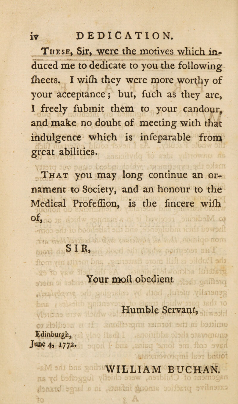 These, Sir, -were the motives which in¬ duced me to dedicate to you the following fheets. I wifh they were more worthy of your acceptance; but, fuch as they are, I freely fubmit them to your candour, and make no doubt of meeting with that indulgence which is infeparable from great abilities. That you may long continue an or¬ nament to Society, and an honour to the Medical Profeffion, is the fincere wifh of, SIR, Your moll obedient v Shfwft. ‘ C « r . ' 1 -* . ' J c. ' '-I 30 3^ Humble Servant, Edinburgh, June 4, 1772. WILLIAM BUCHAN.