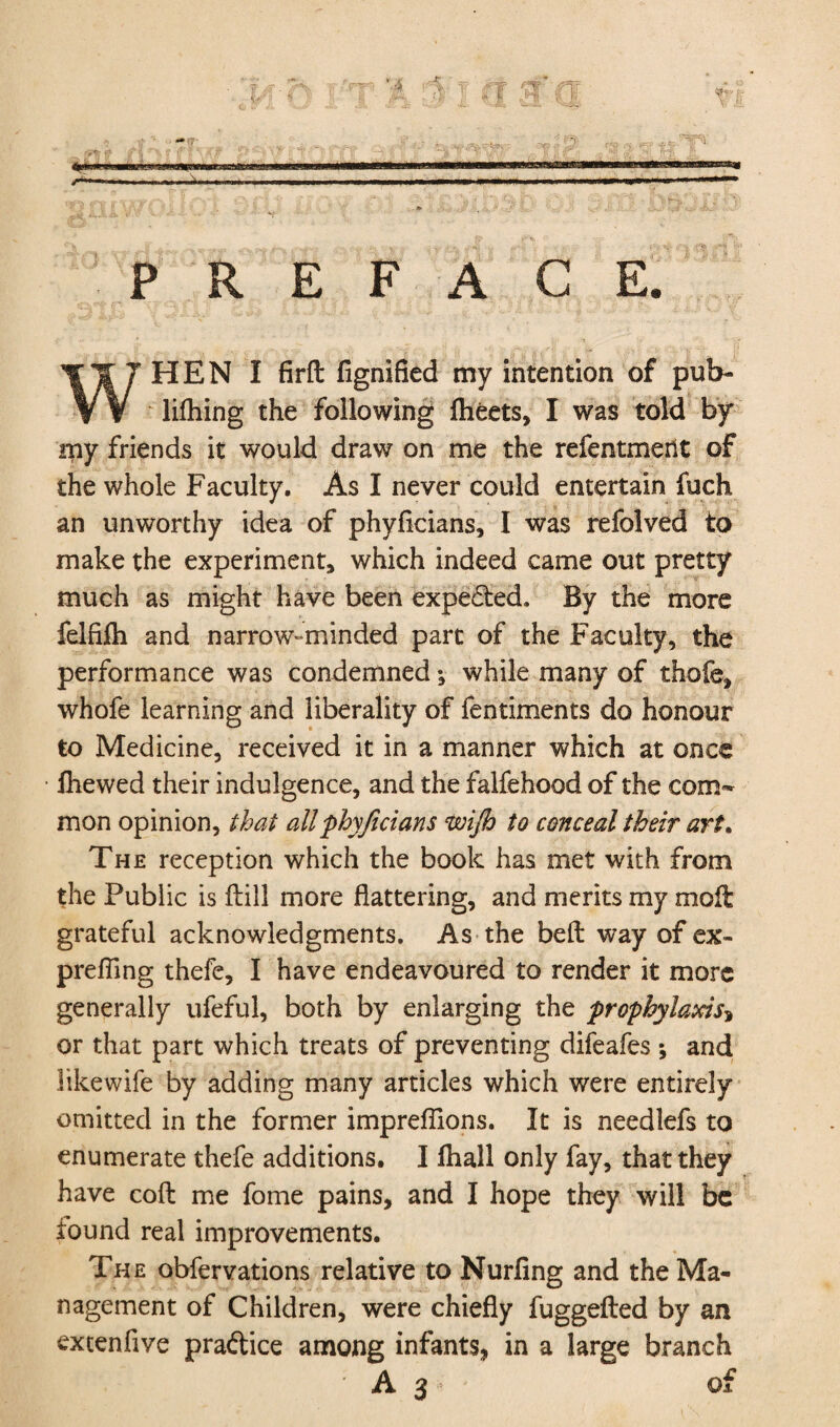 PREFACE. WHEN I firffc fignified my intention of pub- lifhing the following flieets, I was told by my friends it would draw on me the refentmerlt of the whole Faculty. As I never could entertain fuch an unworthy idea of phyflcians, I was refolved to make the experiment, which indeed came out pretty much as might have been expected. By the more felfifti and narrow-minded part of the Faculty, the performance was condemned; while many of thofe, whofe learning and liberality of fentiments do honour to Medicine, received it in a manner which at once fhewed their indulgence, and the falfehood of the com¬ mon opinion, that all phyficians wifio to conceal their art. The reception which the book has met with from the Public is (till more flattering, and merits my molt grateful acknowledgments. As the belt way of ex¬ prefling thefe, I have endeavoured to render it more generally ufeful, both by enlarging the prophylaxis* or that part which treats of preventing difeafes ; and iikewife by adding many articles which were entirely omitted in the former impreflions. It is needlefs to enumerate thefe additions. I ftiall only fay, that they have coft me fome pains, and I hope they will be iound real improvements. The obfervations relative to Nurfing and the Ma¬ nagement of Children, were chiefly fuggefted by an extenfive practice among infants, in a large branch A3 of