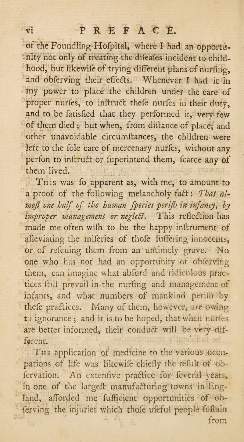 of the Foundling Hofpital, where I had an opportu¬ nity not only of treating the difeafes incident to child¬ hood, but likewife of trying different plans of nurfing, and obferving their effedts. Whenever I had it in my power to place the children under the care of proper nurfes, to inftrudt thefe nurfes in their duty, and to be fatisfied that they performed it, very few of them died *, but when, from diftance of place, and other unavoidable drcumflances, the children were left to the foie care of mercenary nurfes, without any perfon to inftrudt or fuperintend them, fcarce any of them lived. Th is was fo apparent as, with me, to amount to a proof of the following melancholy fadt: That al- moft one half of the human fpecies perifh in infancy, by improper management or negleB, This reflexion has made me often with to be the happy inftrument of alleviating the miferies of thofe fuffering innocents, or of refcuing them from an untimely grave. No one who has not had an opportunity of obferving them, can imagine what abfurd and ridiculous prac¬ tices flill prevail in the nurfing and management of infants, and what numbers of mankind perifh by thefe practices. Many of them, however, are owing t:> ignorance •, and it is to be hoped, that when nurfes are better informed, their conduct will be very dif¬ ferent. The application of medicine to the various occu¬ pations of life w'as likewife chiefly the refult of oh- fervation. An eitenfive practice for fever’al years, in one of the largeft manufadturing towns in Eng¬ land, afforded me fufficient opportunities of ob¬ ferving the injuries which thofe ufeful people fuftain from