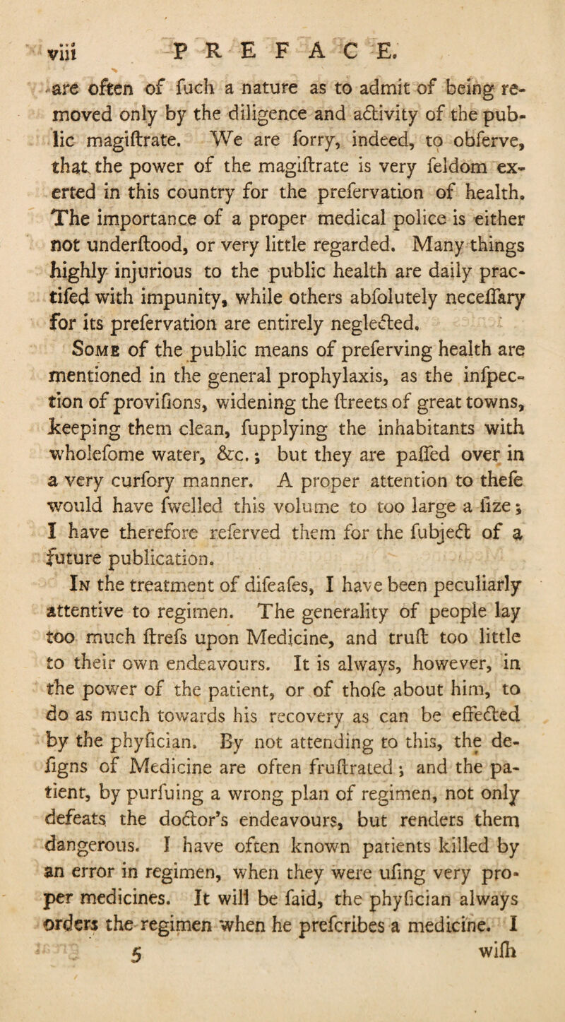 e * <J *are often of fuch a nature as to admit of being re¬ moved only by the diligence and adtivity of the pub¬ lic magiftrate. We are forry, indeed, to obferve, that the power of the magiftrate is very feldom ex¬ erted in this country for the prefervation of health. The importance of a proper medical police is either not underftood, or very little regarded. Many things highly injurious to the public health are daily prac- tifed with impunity, while others abfolutely neceflary for its prefervation are entirely negledted. Some of the public means of preferving health are mentioned in the general prophylaxis, as the infpec- tion of provifions, widening the ftreets of great towns, Jkeeping them clean, fupplying the inhabitants with wholefome water, &c.; but they are paffed over in a very curfory manner. A proper attention to thefe would have fwelled this volume to too large a lize; I have therefore referved them for the fubjedfc of a future publication. In the treatment of difeafes, I have been peculiarly attentive to regimen. The generality of people lay too much ftrefs upon Medicine, and truft too little to their own endeavours. It is always, however, in the power of the patient, or of thofe about him, to do as much towards his recovery as can be efredted by the phyfician. By not attending to this, the de- figns of Medicine are often fruftrated j and the pa¬ tient, by purfuing a wrong plan of regimen, not only defeats the dodlor’s endeavours, but renders them dangerous. I have often known patients killed by an error in regimen, when they were ufing very pro¬ per medicines. It will be faid, the phyfician always orders the regimen when he preferibes a medicine. I