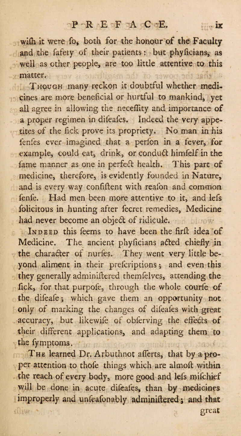 PR E F A C E. wi£h it were fo, both for the honour of the Faculty and the fafety of their patients: but phyficians, as well as other people, are too little attentive to this matter. Though many reckon it doubtful whether medi¬ cines are more beneficial or hurtful to mankind, yet all agree in allowing the neceffity and importance of a proper regimen in difeafes. Indeed the very appe¬ tites of the fick prove its propriety. No man in his lenfes ever imagined that a perfon in a fever, for example, could eat, drink, or conduct himfelf in the fame manner as one in perfect health. This part of medicine, therefore, is evidently founded in Nature, and is every way confident with reafon and common fenfe. Had men been more attentive to it, and lefs folicitous in hunting after fecret remedies, Medicine had never become an objeft of ridicule. Indeed this feems to have been the Hrft idea of Medicine. The ancient phyficians atted chiefly in the character of nurfes. They went very little be¬ yond aliment in their prefcriptions; and even this they generally adminiftcred themfelves, attending the fick, for that purpofe, through the whole courfe of the difeafe-, which gave them an opportunity not only of marking the changes of difeafes with great accuracy, but likewife of obferving the effedts of their different applications, and adapting them to the fymptoms. The learned Dr. Arbuthnot aflerts, that by a pro¬ per attention to thofe things which are almoft within the reach of every body, more good and lefs mifchief will be done in acute difeafes, than by medicines improperly and unfeafonably adminiftered; and that * ' great