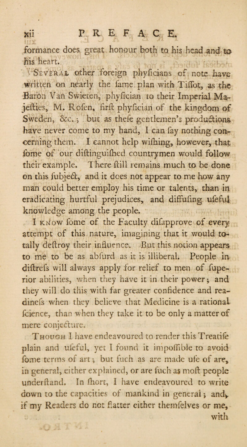 formance does, great honour both to his head and to- his heart. Several other foreign phyficians of note have written on nearly the fame.plan with Tiflbt, as the Baron Van Swieten, phyfician to their Imperial Ma- jefties, M. Rofen, firfit phyfician of the kingdom of Sweden, &c., but as thefe gentlemen’s productions have never come to my hand, I can fay nothing con¬ cerning them. I cannot help wifhing, however, that ibme of our diftinguifhed countrymen would follow their example. There Hill remains much to be done on this fubjedt, and it does not appear to me how any man could better employ his time or talents, than in eradicating hurtful prejudices, and diffufing ufefui knowledge among the people. I kjs/qw fome of the Faculty difapprove of every attempt of this nature, imagining that it would to¬ tally deftroy their influence. But this notion appears to me to be as abfurd as it is illiberal. People in diltrefs will always apply for relief to men of fupe- rior abilities, when they have it in their power; and they will do this with far greater confidence and rea- dinefs when they believe that Medicine is a rational fcience, than when they take it to be only a matter of mere conjecture. Though I have endeavoured to render this Treatife plain and ufefui, yet I found it impofiible to avoid fome terms of art-, but fuch as are made ufe of are, in general, cither explained, or are fuch as molt people underftand. In fliort, I have endeavoured to write down to the capacities of mankind in general; and-, if my Readers do net fatter either themfelves or me, with