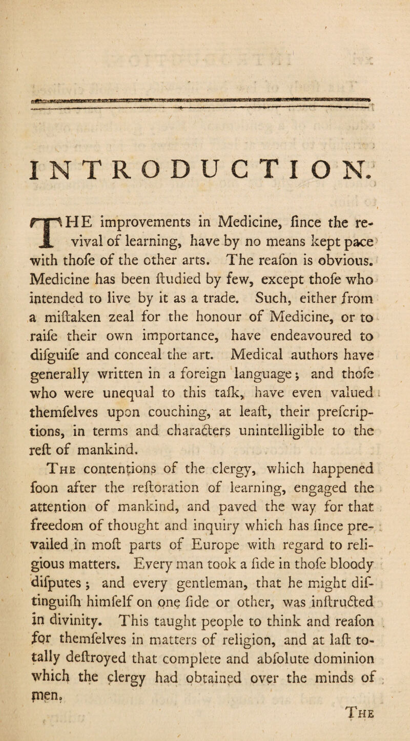 INTRODUCTION. HE improvements in Medicine, fince the re- A vival of learning, have by no means kept pace with thofe of the other arts. The reafon is obvious. Medicine has been ftudied by few, except thofe who intended to live by it as a trade. Such, either from a miftaken zeal for the honour of Medicine, or to raife their own importance, have endeavoured to difguife and conceal the art. Medical authors have generally written in a foreign language; and thofe who were unequal to this talk, have even valued themfelves upon couching, at lead, their preemp¬ tions, in terms and characters unintelligible to the reft of mankind. The contentions of the clergy, which happened foon after the reftoration of learning, engaged the attention of mankind, and paved the way for that freedom of thought and inquiry which has fince pre¬ vailed in moft parts of Europe with regard to reli¬ gious matters. Every man took a fide in thofe bloody difputes ^ and every gentleman, that he might dif- tingufth himfelf on one hde or other, was inftrudted in divinity. This taught people to think and reafon for themfelves in matters of religion, and at laft to¬ tally deftroyed that complete and abfolute dominion which the clergy had obtained over the minds of pnen The