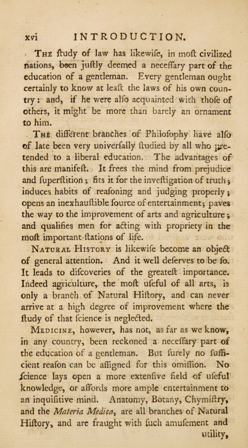 The ftudy of law has iikewife, in moil civilized nations, been juftly deemed a neceffary part of the education of a gentleman. Every gentleman ought certainly to know at lead: the laws of his own coun¬ try: and, if he were alfo acquainted with thofe of others, it might be more than barely an ornament to him. The different branches of Fhilofophy have alfo of late been very yrjiverfally ffudied by all who pre¬ tended to a liberal education. The advantages of this are manifeft. It frees the mind from prejudice and fuperftition *, fits it for the inveftigation of truth 5 induces habits of reafoning and judging properly; opens an inexhauftible fource of entertainment-, paves the way to the improvement of arts and agriculture * and qualifies men for abting with propriety in the moft important ftations of life. Natural History is Iikewife become an objedk of general attention. And it well deferves to be fo. It leads to difcoveries of the greateft importance. Indeed agriculture, the moft ufeful of all arts, is only a branch of Natural Hiftory, and can never arrive at a high degree of improvement where the ftudy of that fcience is neglected. Medicine, however, has not, as far as we know, in any country, been reckoned a neceffary part of the education of a gentleman. But furely no fuffi- cient reafon can be affigned for this omifiion. No icience lays open a more extenfive field of ufeful knowledge, or affords more ample entertainment to an inquifitive mind. Anatomy, Botany, Chymiftry, and the Materia Medica, are all branches of Natural Hiftory, and are fraught with ftich amufement and utility.