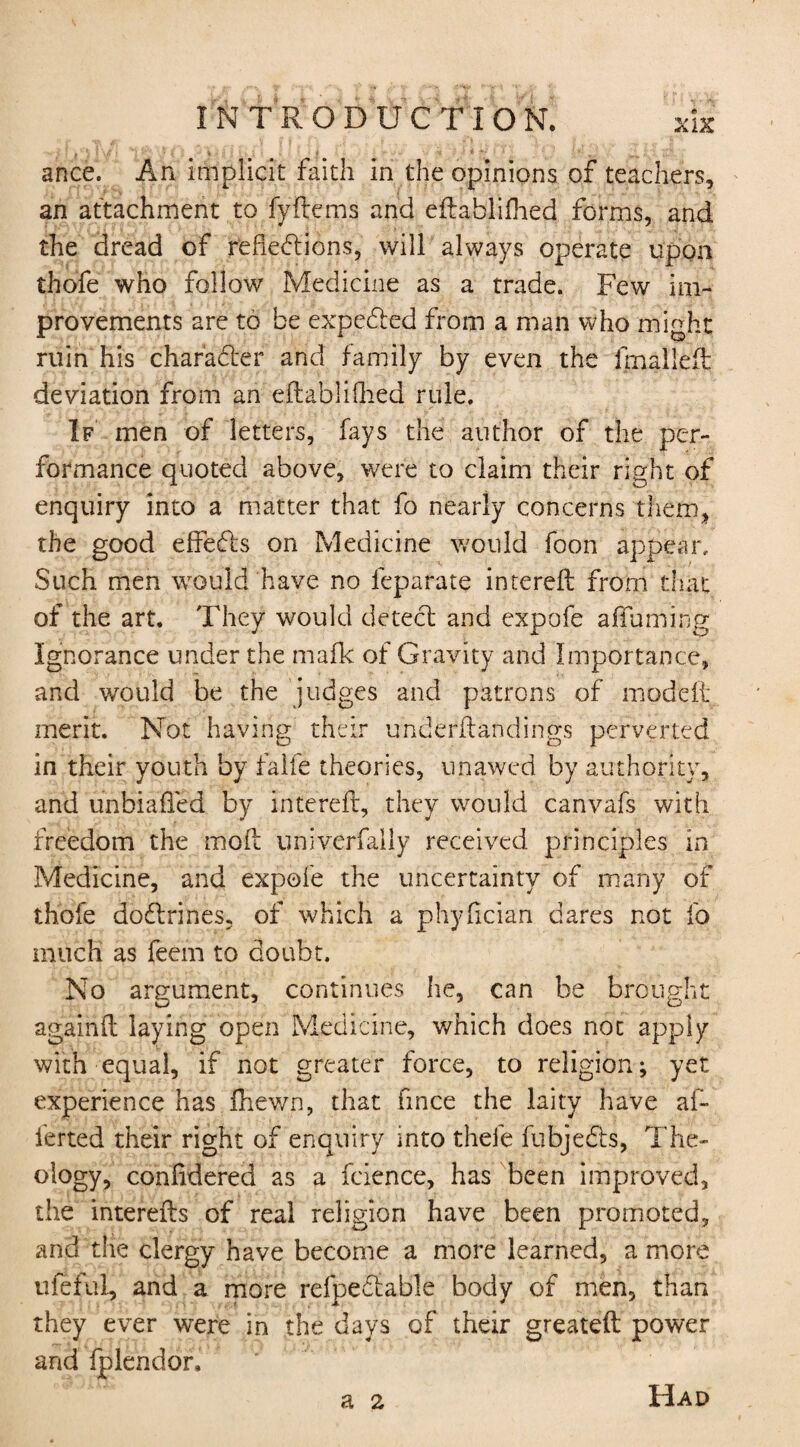 | ' ' * \ * i * * * • ance. An implicit faith in the opinions of teachers, an attachment to fyftems and eftablifhed forms, and the dread of reflections, will always operate upon thofe who follow Medicine as a trade. Few im¬ provements are to be expeCted from a man who might ruin his character and family by even the Imalleft deviation from an eftablifhed rule. If men of letters, fays the author of the per¬ formance quoted above, were to claim their right of enquiry into a matter that fo nearly concerns them, the good eftedts on Medicine would foon appear.. Such men would have no feparate intereft from that of the art. They would detect and expofe afluming Ignorance under the mafic: of Gravity and Importance, and would be the judges and patrons of modeft merit. Not having their underftandings perverted in their youth by falfe theories, unawed by authority, and unbiafled by intereft, they would canvafs with freedom the moft univerfally received principles in Medicine, and expofe the uncertainty of many of thofe dodtrines, of which a phyfician dares not fo much as feem to doubt. No argument, continues he, can be brought againft laying open Medicine, which does not apply with equal, if not greater force, to religion; yet experience has fhewn, that fince the laity have af- ferted their right of enquiry into thefe fubjedts, The¬ ology, confldered as a fcience, has been improved, the interefts of real religion have been promoted, and the clergy have become a more learned, a more ufeful, and a more refpedtable body of men, than they ever were in the days of their greateft power and fplendor. a 2 Had