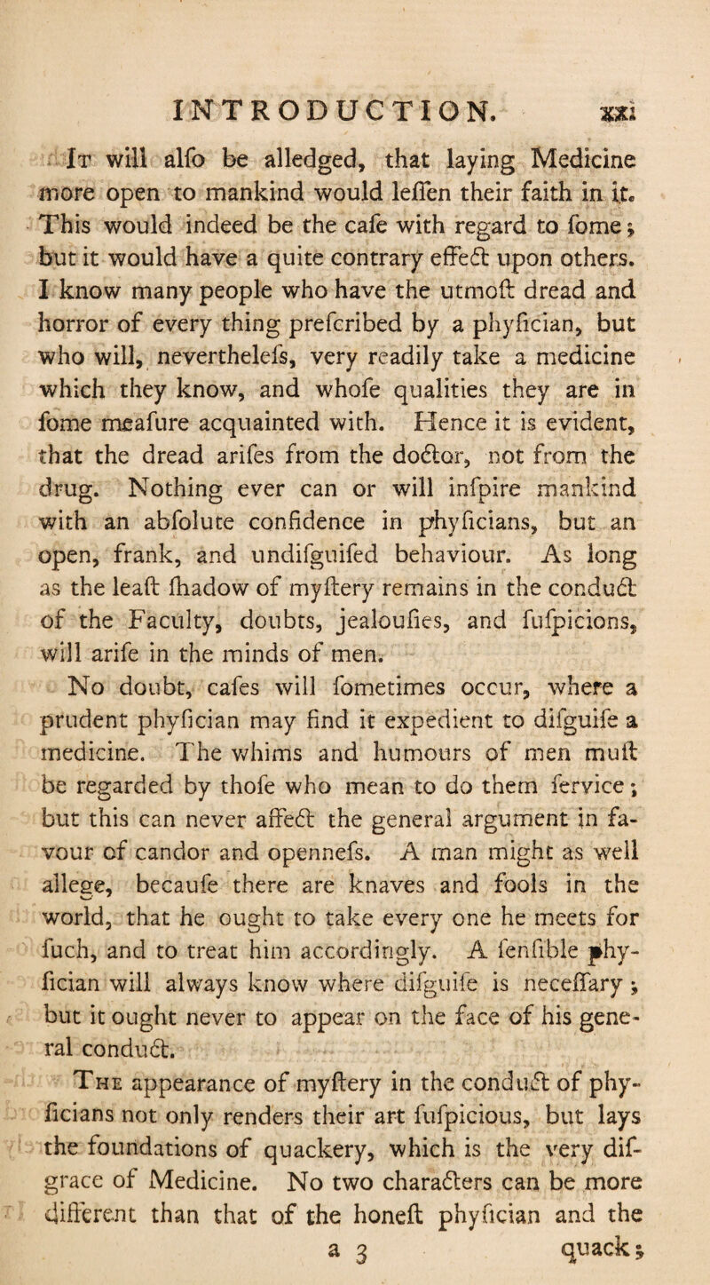 It will alfo be alledged, that laying Medicine more open to mankind would lefTen their faith in it. This would indeed be the cafe with regard to feme; but it would have a quite contrary effect upon others. I know many people who have the utmoft dread and horror of every thing preferibed by a phyfician, but who will, neverthelefs, very readily take a medicine which they know, and whofe qualities they are in fome meafure acquainted with. Hence it is evident, that the dread arifes from the doctor, not from the drug. Nothing ever can or will infpire mankind with an abfolute confidence in phyficians, but an open, frank, and undifguifed behaviour. As long as the leaft fhadow of myftery remains in the conduct of the Faculty, doubts, jealoufies, and fufpicions, will arife in the minds of men. No doubt, cafes will fometimes occur, where a prudent phyfician may find it expedient to difguife a medicine. The whims and humours of men muft be regarded by thofe who mean to do them fervice; but this can never arfet the general argument in fa¬ vour of candor and opennefs. A man might as well allege, becaufe there are knaves and fools in the world, that he ought to take every one he meets for fuch, and to treat him accordingly. A fenfible phy¬ fician will always know where difguife is neceffary but it ought never to appear on the face of his gene¬ ral conduct. The appearance of myftery in the conduct of phy¬ ficians not only renders their art fufpicious, but lays the foundations of quackery, which is the very dis¬ grace of Medicine. No two characters can be more different than that of the honeft phyfician and the a 3 quack*