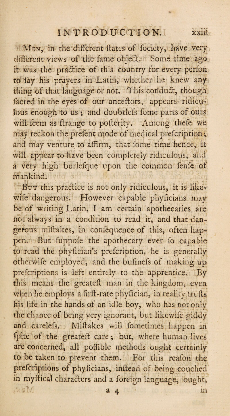 Men, in the different ftates of fociety, have very different views of the fame object. Some time ago it was the practice of this country for every perfcn to fay his prayers in Latin, whether he knew any thing of that language or not. This coridudt, though facred in the eyes of our anceftors, appears ridicu¬ lous enough to us *, and doubtlefs fome parts of ours will feem as ftrange to pofterity. Among thefe we may reckon the prefent mode of medical prefcription; and may venture to affirm, that fome time hence, it will appear to have been completely ridiculous, and a very high burlefque upon the common fenfe of mankind. t j But this practice is not only ridiculous, it is like- wile dangerous. However capable phyficians may be of writing Latin, I am certain apothecaries are not always in a condition to read it, and that dan¬ gerous miftakes, in confequence of this, often hap¬ pen. But fuppofe the apothecary ever fo capable to read the phylician’s prefcription, he is generally otherwife employed, and the bulinefs of making up prefcriptions is left entirely to the apprentice. By this means the greatdl man in the kingdom, even when he employs a firft-rate phyfician, in reality trulls his life in the hands of an idle boy, who has not only the chance of being very ignorant, but likewife giddy and carelefs. Miftakes will fometimes happen in fpite of the greateft care; but, where human lives are concerned, all poffible methods ought certainly to be taken to prevent them. For this reafon the prefcriptions of phyficians, inftead of being couched in myftical characters and a foreign language, ought* A ■ a 4 in