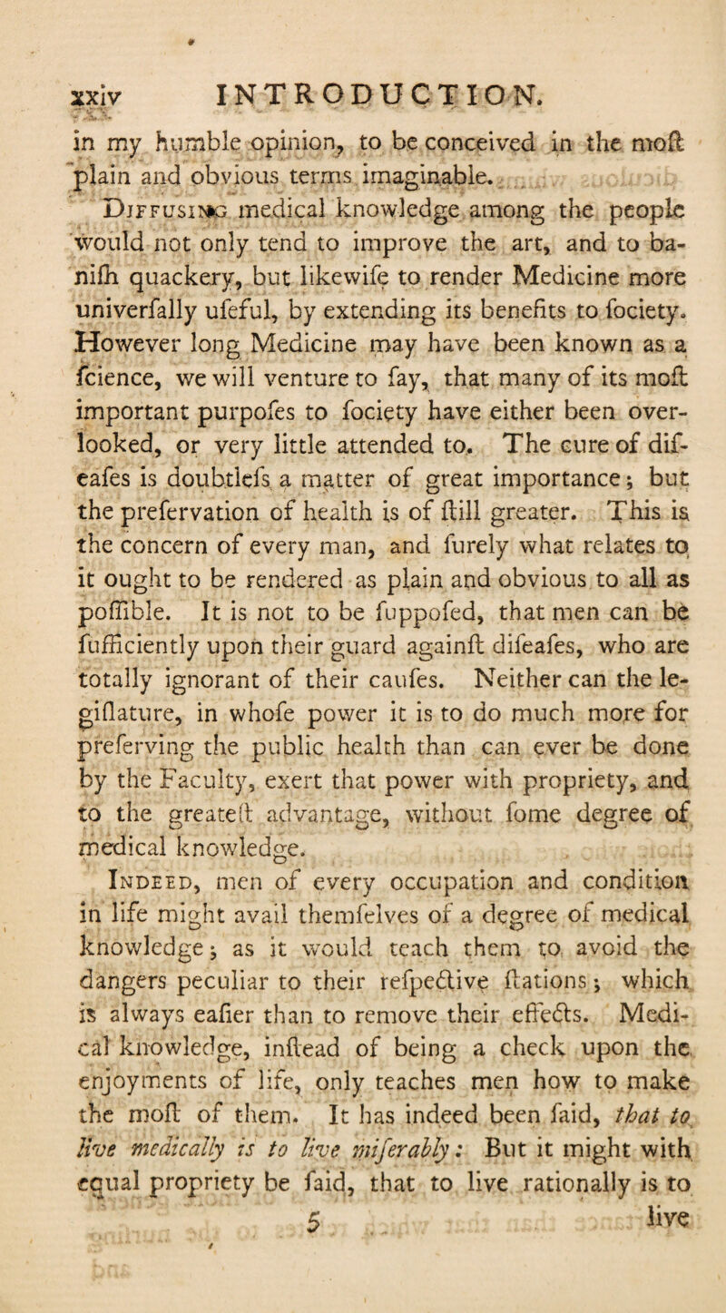 in my humble opinion, to be conceived in the moft plain and obvious terms imaginable. Diffusing medical knowledge among the people would not only tend to improve the art, and to ba- nifh quackery, but like wife to render Medicine more univerfally ufeful, by extending its benefits to fociety. However long Medicine may have been known as a fcience, we will venture to fay, that many of its moil important purpofes to fociety have either been over¬ looked, or very little attended to. The cure of dif- eafes is doubtlefs a matter of great importance; but the prefervation of health is of {till greater. This is the concern of every man, and furely what relates to it ought to be rendered as plain and obvious to all as poffible. It is not to be fuppofed, that men can be fufnciently upon their guard againft difeafes, who are totally ignorant of their caufes. Neither can the le- giflature, in whofe power it is to do much more for preferving the public health than can ever be done by the Faculty, exert that power with propriety, and, to the greateft advantage, without fome degree of medical knowledge. Indeed, men of every occupation and condition in life might avail themfelves of a degree of medical knowledge ^ as it would teach them to avoid the dangers peculiar to their refpe&ive Rations; which is always eafier than to remove their effects. Medi¬ cal knowledge, inftead of being a check upon the enjoyments of life, only teaches men how to make the mofl of them. It has indeed been faid, that to live medically is to live miferahly: But it might with equal propriety be faid, that to live rationally is to 5 live