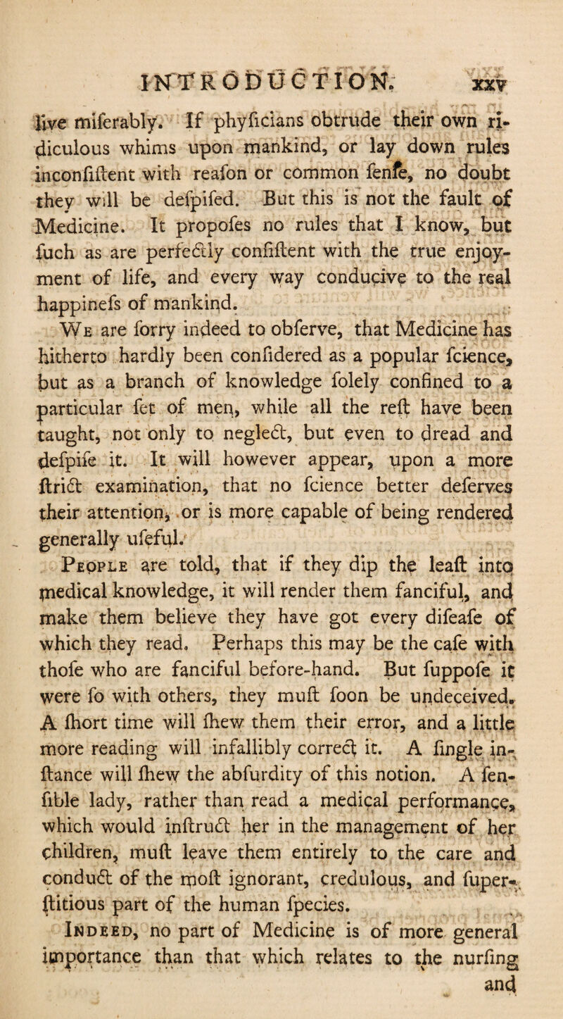 - nrfTVr -r* * live miferably. If phyficians obtrude their own ri¬ diculous whims upon mankind, or lay down rules inconfiftent with reafon or common fenfe, no doubt they will be defpifed. But this is not the fault of Medicine. It propofes no rules that I know, but fuch as are perfectly confident with the true enjoy¬ ment of life, and every way conducive to the real happinefs of mankind. We are forry indeed to obferve, that Medicine has hitherto hardly been confidered as a popular fcience, but as a branch of knowledge folely confined to a particular fet of men, while all the reft have been taught, not only to negled, but even to dread and defpife it. It will however appear, upon a more ftrid examination, that no fcience better deferves their attention* or is more capable of being rendered generally ufefift. Peqple are told, that if they dip the lead intq medical knowledge, it will render them fanciful, and make them believe they have got every difeafe of which they read. Perhaps this may be the cafe with thofe who are fanciful before-hand. But fuppofe ic were fo with others, they mu ft foon be undeceived* A fhort time will fhew them their error, and a little more reading will infallibly correct it. A fingle in- fiance will fhew the abfurdity of this notion. A fen- fible lady, rather than read a medical performance* which would inftrud her in the management of her children, muft leave them entirely to the care and condud of the moft ignorant, credulous, and fuper* (litious part of the human fpecies. Indeed, no part of Medicine is of more general importance than that which relates to the nurfing and