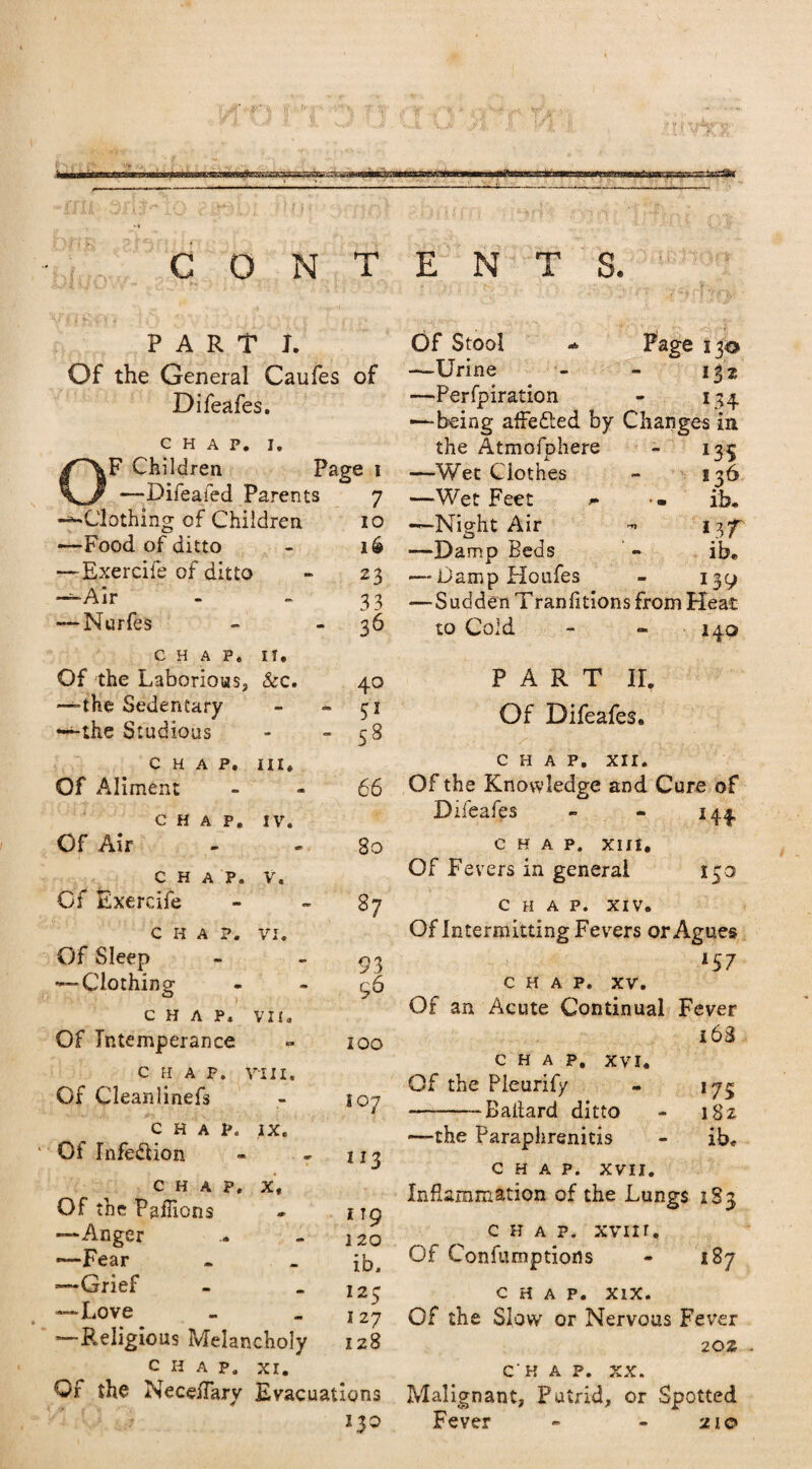 —A- PART 1. Of the General Caufes of Difeafes. CHAP. i. lF Children Page i —Difeafed Parents 7 -^Clothing of Children 10 —Food of ditto - 16 —Exercife of ditto a. 23 -—Air - 33 — Nurfes - 36 CHAP, If. Of the Laborious, &c. 40 —the Sedentary am eat S1 —the Studious - 58 CHAP. HI. Of Aliment - 66 CHAP. IV. Of Air - 80 CHAP. V. Of Exercife - 37 CHAP. VI. Of Sleep - 93 — Clothing am 96 CHAP, VII. Of Intemperance - 100 CHAP. V *111. Of Cleanlinefs - 107 CHAP. IX. Of Infedlion iI3 CHAP, x. Of the Paffions <ir I TO —Anger - A 1 20 *—Fear - ib. 125 1 27 -Grief —Love *—Religious Melancholy 128 CHAP. XI. Of the NeceiTary Evacuations 130 Of Stool * Page 130 —Urine 132 —Perfpiration 134- -—being affetted by Changes in the Atmofohere £ *35 —Wet Clothes 136 —Wet Feet - ib. —Night Air nr —Damp Beds ib* — Damp Houfes *39 ■Sudden Tran fitions from Heat to Cold - - 140 PART II. Of Difeafes. CHAP. XII. Of the Knowledge and Cure of Difeafes - - 1. CHAP. XIH. Of Fevers in general 150 CHAP. XIV. Of Intermitting Fevers or Agues *57 CHAP. XV. OF an Acute Continual Fever 163 CHAP. XVI. Of the Pleurify - 175 --Ballard ditto - 182 —the Paraphrenitis - ib* CHAP. XVII. Inflammation of the Lungs 183 chap. xvm. Of Confumptions - 187 chap. xix. Of the Slow or Nervous Fever 20Z chap. xx. Malignant, Putrid, or Spotted Fever - - 210