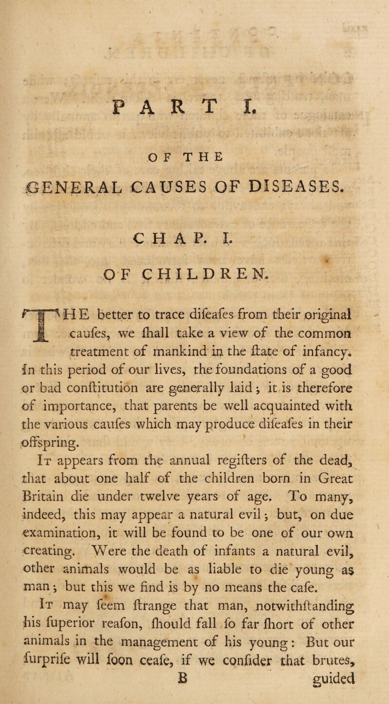 OF THE GENERAL CAUSES OF DISEASES. CHAP. L OF CHILDREN, r-|p H E better to trace difeafes from their original § caufes, we fhall take a view of the common treatment of mankind in the Hate of infancy. In this period of our lives, the foundations of a good or bad conftitution are generally laid j it is therefore of importance, that parents be well acquainted with the various caufes which may produce difeafes in their offspring. It appears from the annual regifters of the dead, that about one half of the children born in Great Britain die under twelve years of age. To many, indeed, this may appear a natural evil; but, on due examination, it will be found to be one of our own creating. Were the death of infants a natural evil, other animals would be as liable to die young as man •, but this we find is by no means the cafe. It may feem ftrange that man, notwithftanding his fuperior reafon, fhould fall fo far fliort of other animals in the management of his young: But our furprife will foon ceafe, if we conhder that brutes, B guided