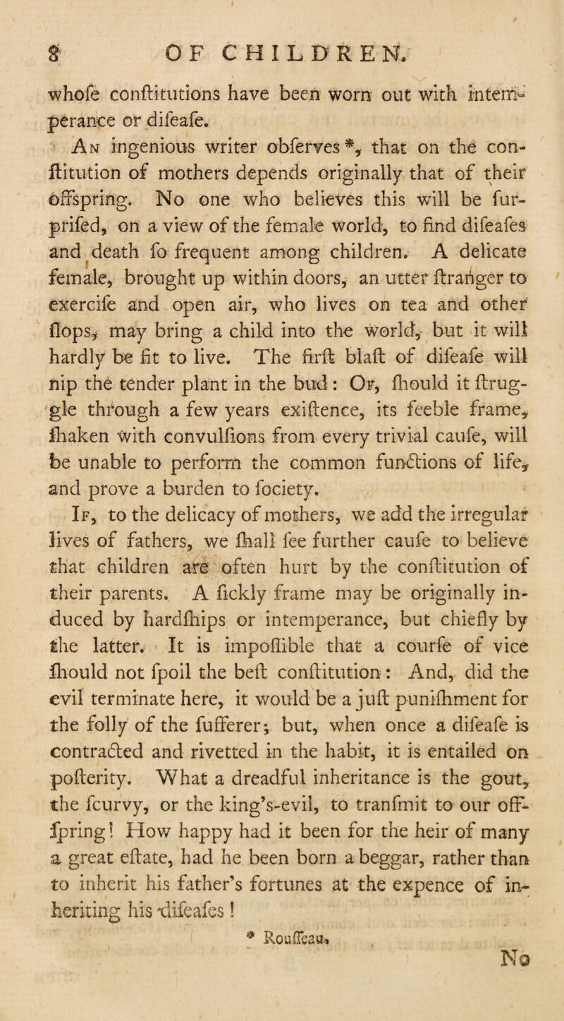 whofe confutations have been worn out with intem¬ perance or difeafe. An ingenious writer obferves*, that on the con- ftitution of mothers depends originally that of their offspring. No one who believes this will be fur- prifed, on a view of the female world, to find difeafes and death fo frequent among children. A delicate female, brought up within doors, an utter ftraiiger to exercife and open air, who lives on tea and other flops* may bring a child into the world, but it will hardly be fit to live. The firft blafl of difeafe will nip the tender plant in the bud: Or, fliould it ftrug- gle through a few years exiflence, its feeble frame* fhaken with convulfions from every trivial caufe, will be unable to perform the common functions of life, and prove a burden to fociety. If, to the delicacy of mothers, we add the irregular lives of fathers, we lhall fee further caufe to believe that children are often hurt by the conftitution of their parents. A fickly frame may be originally in¬ duced by hardfhips or intemperance, but chiefly by the latter. It is impoflible that a courfe of vice fliould not fpoil the belt conftitution : And, did the evil terminate here, it would be a juft punifhment for the folly of the fufferer; but, when once a difeafe is contracted and rivettecl in the habit, it is entailed on pofterity. What a dreadful inheritance is the gout, the fcurvy, or the kingVevil, to tranfmit to our off- ipring! How happy had it been for the heir of many a great eftate, had he been born a beggar, rather than to inherit his father's fortunes at the expence of in¬ heriting his difeafes! No * Roufleaiu