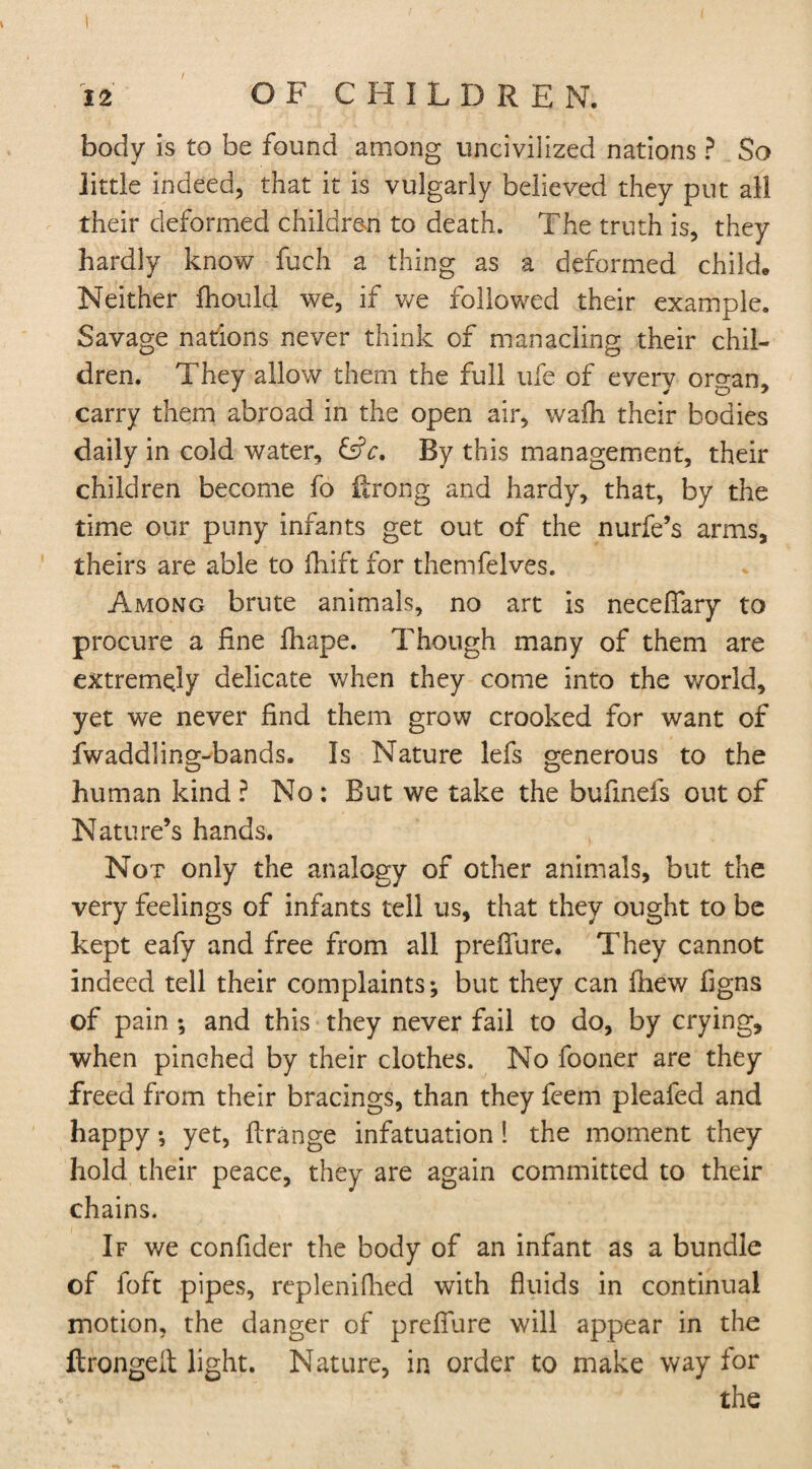 body is to be found among uncivilized nations ? So little indeed, that it is vulgarly believed they put all their deformed children to death. The truth is, they hardly know fuch a thing as a deformed child. Neither fhould we, if we followed their example. Savage nations never think of manacling their chil¬ dren. They allow them the full ufe of every organ, carry them abroad in the open air, wafh their bodies daily in cold water, &c. By this management, their children become fo ftrong and hardy, that, by the time our puny infants get out of the nurfe’s arms, theirs are able to ftiift for themfelves. Among brute animals, no art is neceflfary to procure a fine fhape. Though many of them are extremejy delicate when they come into the world, yet we never find them grow crooked for want of fwaddling-bands. Is Nature lefs generous to the human kind ? No : But we take the bufinels out of Nature’s hands. Not only the analogy of other animals, but the very feelings of infants tell us, that they ought to be kept eafy and free from all prefiure. They cannot indeed tell their complaints; but they can fhew figns of pain ; and this they never fail to do, by crying, when pinched by their clothes. No fooner are they freed from their bracings, than they feem pleafed and happy; yet, firange infatuation ! the moment they hold their peace, they are again committed to their chains. If we confider the body of an infant as a bundle of foft pipes, replenifhed with fluids in continual motion, the danger of prefiure will appear in the ftrongeit light. Nature, in order to make way for the
