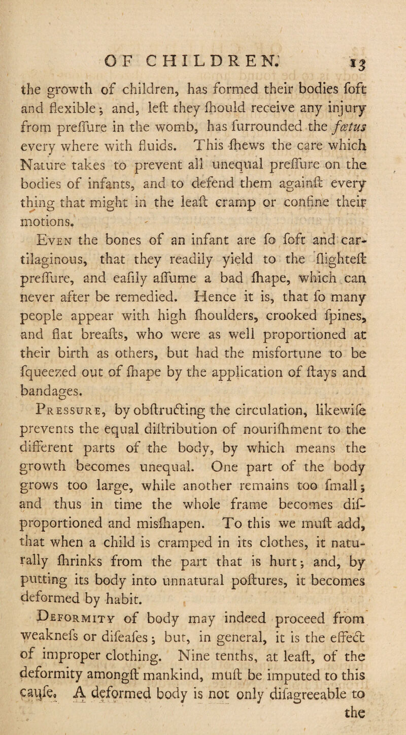 *3 the growth of children, has formed their bodies foft and flexible; and, left they fhould receive any injury from preffure in the womb, has furrounded the fcstus every where with fluids. This fhews the care which Nature takes to prevent all unequal prefiure on the bodies of infants, and to defend them againft every thing that might in the leaft cramp or confine theft motions. Even the bones of an infant are fo foft and car¬ tilaginous, that they readily yield to the flighteft prefiure, and eaflly affume a bad ihape, which can never after be remedied. Hence it is, that fo many people appear with high fhoulders, crooked fpines, and flat breafts, who were as w7ell proportioned at their birth as others, but had the misfortune to be fqueezed out of fhape by the application of ftays and bandages. Pressure, by obftruding the circulation, likewife prevents the equal diftribution of aourifhment to the different parts of the body, by which means the growth becomes unequal. One part of the body grows too large, while another remains too fmall; and thus in time the whole frame becomes dif- proportioned and misfhapen. To this we muft add, that when a child is cramped in its clothes, it natu¬ rally fhrinks from the part that is hurt; and, by putting its body into unnatural poftures, it becomes deformed by habit. Deformity of body may indeed proceed from weaknefs or difeafes; but, in general, it is the effebt of improper clothing. Nine tenths, at leaft, of the deformity amongft mankind, muft be imputed to this caijfe* A deformed body is not only difagreeable to the