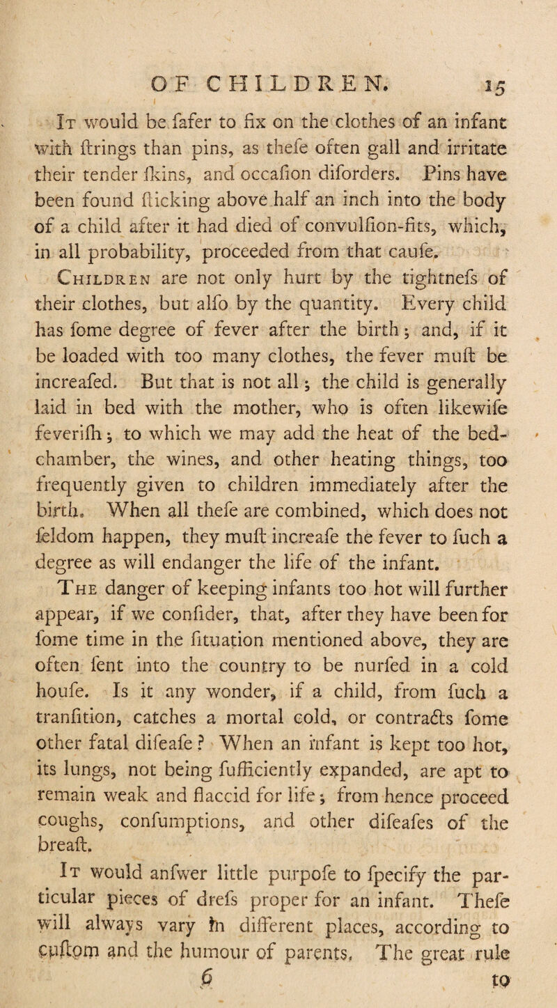 *5 It would be fafer to fix on the clothes of an infant with firings than pins, as thefe often gall and irritate their tender Ikins, and occafion diforders. Pins have been found flicking above half an inch into the body of a child after it had died of convulflon-fits, which, in all probability, proceeded from that caufe. Children are not only hurt by the tightnefs of their clothes, but alfo by the quantity. Every child has fome degree of fever after the birth; and, if it be loaded with too many clothes, the fever muft be increafed. But that is not all; the child is generally laid in bed with the mother, who is often likewife feverifh, to which we may add the heat of the bed¬ chamber, the wines, and other heating things, too frequently given to children immediately after the birth. When all thefe are combined, which does not feldom happen, they muft increafe the fever to fuch a degree as will endanger the life of the infant. The danger of keeping infants too hot will further appear, if we confider, that, after they have been for iome time in the fituation mentioned above, they are often lent into the country to be nurfed in a cold houfe. Is it any wonder, if a child, from fuch a tranfition, catches a mortal cold, or contradls fome other fatal difeafe ? When an infant is kept too hot, its lungs, not being fufhciently expanded, are apt to remain weak and flaccid for life; from hence proceed coughs, confumptions, and other difeafes of the bread. It would anfwer little purpofe to fpecify the par¬ ticular pieces of drefs proper for an infant. Thefe will always vary tn different places, according to cpftpm and the humour of parents, The great rule 6 to