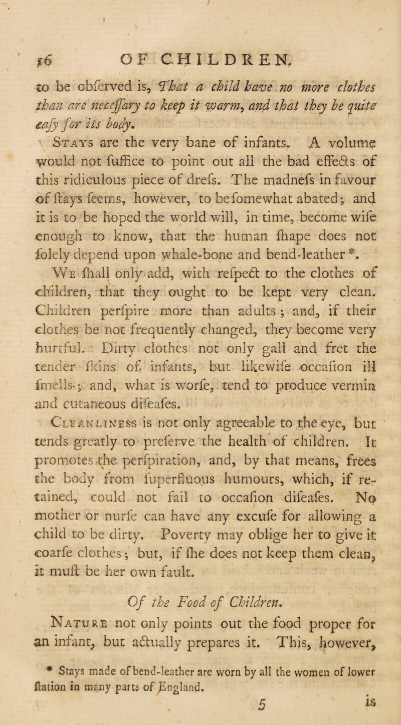 / g& OF CHILDRE N. to be obferved is, Thai a child have no more clothes than are neceffary to keep it warm, and that they he quite eafy for its body. i Stays are the very bane of infants, A volume would not fuffice to point out all the bad effefls of this ridiculous piece of drefs. The madnefs in favour of flays feems, however, to befomewhat abated; and it is to be hoped the world will, in time, become wife enough to know, that the human hi ape does not folely depend upon whale-bone and bend-leather *. We Hi all only add, with refpedt to the clothes of children, that they ought to be kept very clean. Children perfpire more than adults ; and, if their clothes be not frequently changed, they become very hurtful. Dirty clothes not only gall and fret the tender Heins of infants, but likewife occafion ill ftnells-; and, what is world, tend to produce vermin and cutaneous difeafes. Cleanliness is not only agreeable to the eye, but tends greatly to preferve the health of children. It promotes the perforation, and, by that means, frees the body from fuperhuous humours, which, if re¬ tained, could not fail to occafion difeafes. No mother or nurfe can have any excufe for allowing a child to be dirty. Poverty may oblige her to give it coarfe clothes •, but, if hie does not keep them clean, it mull be her own fault. Of the Food of Children. Nature not only points out the food proper for an infant^ but actually prepares it. This, however, * Stays made of bend-leather are worn by all the women of lower Nation in many parts of England. 5 is