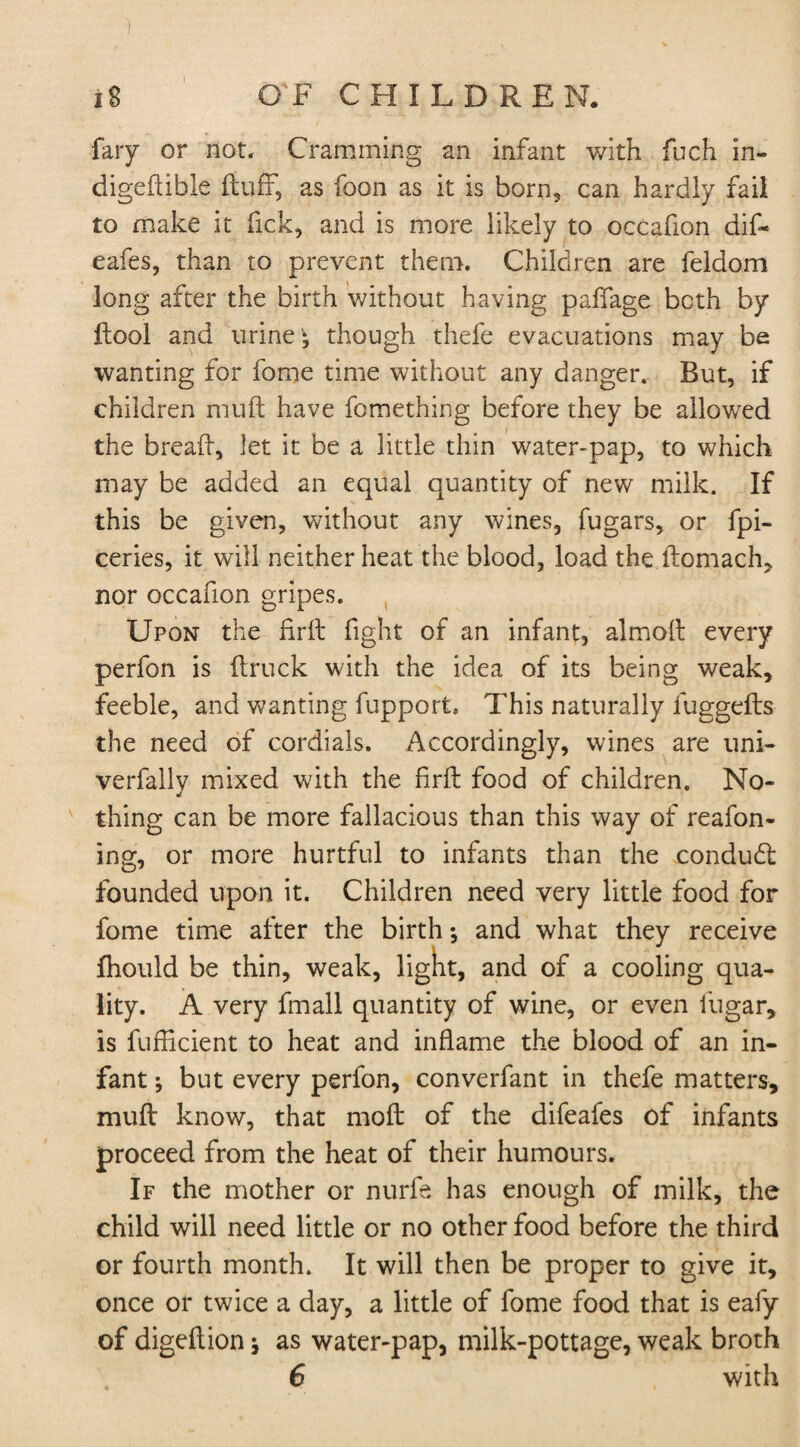 faiy or not. Cramming an infant with fudi in- digeftible fluff, as foon as it is born, can hardly fail to make it Tick, and is more likely to occafion dif- eafes, than to prevent them. Children are Seldom long after the birth without having paffage both by Fool and urine - though thefe evacuations may be wanting for fome time without any danger. But, if children muft have Something before they be allowed the bread, let it be a little thin water-pap, to which may be added an equal quantity of new milk. If this be given, without any wines, Sugars, or fpi- ceries, it will neither heat the blood, load the ftomach, nor occafion gripes. Upon the firft fight of an infant, almofl every perfon is (truck with the idea of its being weak, feeble, and wanting fupport. This naturally fuggefts the need of cordials. Accordingly, wines are uni- verfally mixed with the firft food of children. No¬ thing can be more fallacious than this way of reason¬ ing, or more hurtful to infants than the condudl founded upon it. Children need very little food for fome time after the birth *, and what they receive fhould be thin, weak, light, and of a cooling qua¬ lity. A very fmall quantity of wine, or even Sugar, is Sufficient to heat and inflame the blood of an in¬ fant ; but every perfon, converfant in thefe matters, muft know, that mod of the difeafes of infants proceed from the heat of their humours. If the mother or nurfe has enough of milk, the child will need little or no other food before the third or fourth month. It will then be proper to give it, once or twice a day, a little of fome food that is eafy of digeftion * as water-pap, milk-pottage, weak broth 6 with