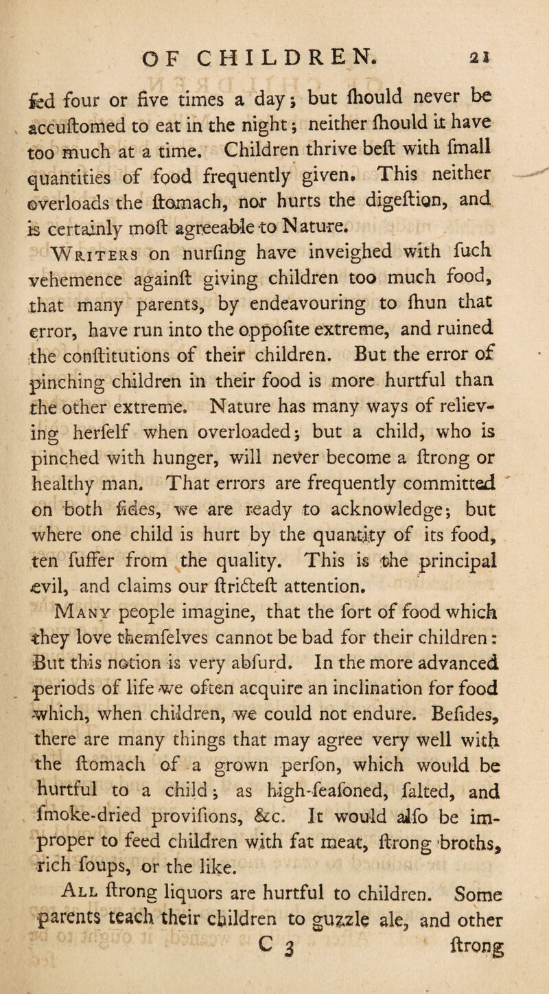 fed four or five times a day; but fhould never be accuftomed to eat in the night ; neither fhould It have too much at a time. Children thrive beft with fmall quantities of food frequently given. This neither overloads the ftomach, nor hurts the digeftion, and is certainly moft agreeable to Nature. Writers on nurfing have inveighed with fuch vehemence againft giving children too much food, that many parents, by endeavouring to fhun that error, have run into the oppofite extreme, and ruined the conftitutions of their children. But the error of pinching children in their food is more hurtful than the other extreme. Nature has many ways of reliev¬ ing herfelf when overloaded; but a child, who is pinched with hunger, will never become a ftrong or healthy man. That errors are frequently committed on both fides, we are ready to acknowledge; but where one child is hurt by the quantity of its food, ten fuffer from the quality. This is the principal evil, and claims our ftridteft attention. Many people imagine, that the fort of food which they love themfelves cannot be bad for their children: But this notion is very abfurd. In the more advanced periods of life we often acquire an inclination for food which, when children, we could not endure. Befides, there are many things that may agree very well with the flomach of a grown perfon, which would be hurtful to a child; as high-feafoned, faked, and fmoke-dried provifions, &c„ It would aifo be im¬ proper to feed children with fat meat, ftrong broths, rich foups, or the like. All ftrong liquors are hurtful to children. Some parents teach their children to guzzle ale, and other C 3 ftrong