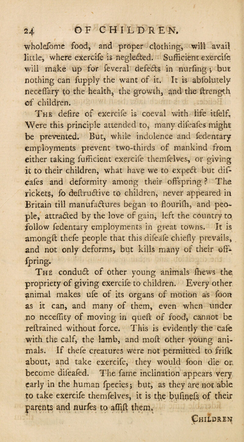 wholdfome food, and proper clothing, will avail little, where exercife is negle&ed. Sufficient exercife will make up for feveral defeds in nurfing *, but nothing can fupply the want of it. It is abfolutely neceffary to the health, the growth, and the ftrength ©f children. The defire of exercife is coeval with life itfelf. Were this principle attended to, many difeafes might be prevented. But, while indolence and fedentary employments prevent two-thirds of mankind from either taking fufficient exercife themfelves, or giving it to their children, what have we to exped but dif¬ eafes and deformity among their offspring ? The rickets, fo deft ru dive to children, never appeared in Britain till manufactures began to fiouriih, and peo¬ ple, attraded by the love of gain, left the country to follow fedentary employments in great towns. It is amongft: thefe people that this difeafe chiefly prevails, and not only deforms, but kills many of their off* fpring. The condud of other young animals ftiews the propriety of giving exercife to children. Every other animal makes ufe of its organs of motion as foon as it can, and many of them, even when under no neceffity of moving in queft of food, cannot be reftrained without force. This is evidently the cafe with the calf, the lamb, and moil other young ani¬ mals. If thefe creatures were not permitted to frifk about, and take exercife, they would foon die or. become difeafed. The fame inclination appears very early in the human fpecies; but, as they are not able to take exercife themfelves, it is the bufmefs of their parents and nurfes to affift them.